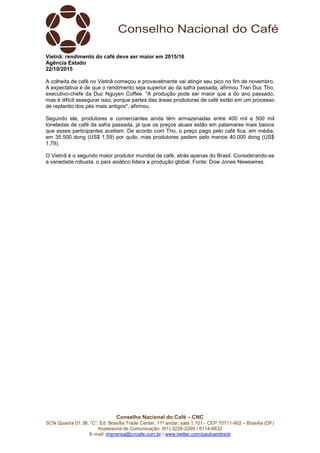 Conselho Nacional do Café – CNC
SCN Quadra 01, Bl. “C”, Ed. Brasília Trade Center, 11º andar, sala 1.101 - CEP 70711-902 – Brasília (DF)
Assessoria de Comunicação: (61) 3226-2269 / 8114-6632
E-mail: imprensa@cncafe.com.br / www.twitter.com/pauloandreck
Vietnã: rendimento do café deve ser maior em 2015/16
Agência Estado
22/10/2015
A colheita de café no Vietnã começou e provavelmente vai atingir seu pico no fim de novembro.
A expectativa é de que o rendimento seja superior ao da safra passada, afirmou Tran Duc Tho,
executivo-chefe da Duc Nguyen Coffee. "A produção pode ser maior que a do ano passado,
mas é difícil assegurar isso, porque partes das áreas produtoras de café estão em um processo
de replantio dos pés mais antigos", afirmou.
Segundo ele, produtores e comerciantes ainda têm armazenadas entre 400 mil e 500 mil
toneladas de café da safra passada, já que os preços atuais estão em patamares mais baixos
que esses participantes aceitam. De acordo com Tho, o preço pago pelo café fica, em média,
em 35.500 dong (US$ 1,59) por quilo, mas produtores pedem pelo menos 40.000 dong (US$
1,79).
O Vietnã é o segundo maior produtor mundial de café, atrás apenas do Brasil. Considerando-se
a variedade robusta, o país asiático lidera a produção global. Fonte: Dow Jones Newswires.
 