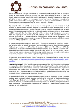 Conselho Nacional do Café – CNC
SCN Quadra 01, Bl. “C”, Ed. Brasília Trade Center, 11º andar, sala 1.101 - CEP 70711-902 – Brasília (DF)
Assessoria de Comunicação: (61) 3226-2269 / 8114-6632
E-mail: imprensa@cncafe.com.br / www.twitter.com/pauloandreck
Nesse contexto, a OIC divulga, mensalmente, o Relatório sobre o Mercado de Café. Na edição de
janeiro de 2015, destaca, em relação ao nosso País, que o tempo observado no Brasil foi o principal
indutor dos preços do café, que primeiro subiram, depois caíram outra vez. A estiagem no Brasil, em
princípios de janeiro, empurrou os preços para cima. A previsão de chuvas para fins de janeiro,
porém, interrompeu essa breve recuperação. Entretanto, os níveis pluviométricos no Brasil continuam
abaixo da média, comprometendo a safra de 2015/16, segundo o Relatório.
De acordo também com a OIC, que representa os países produtores e consumidores em nível
mundial, as médias mensais do preço atingiram seus níveis mais baixos desde fevereiro de 2014
(caíram 1,6%) e um sentimento de baixa no mercado continuou a exercer pressões baixistas sobre os
preços. As exportações do ano cafeeiro de 2014/15, por sua vez, se mantiveram fortes. Uma redução
de 5,5% nas exportações dos arábicas (para 5,2 milhões de sacas) foi igualada por um aumento de
9,9% nas exportações dos robustas (para 3,6 milhões). Em 2014, as exportações bateram um
recorde, alcançando 111,7 milhões de sacas, o volume mais alto de que se tem registro. Esse
desempenho resultou principalmente dos embarques do Brasil, que aumentaram de 31,5 milhões de
sacas, em 2013, para 36,3 milhões, em 2014.
O Relatório também demonstra, entre outros dados e informações relevantes da cafeicultura mundial,
que as exportações do Vietnã aumentaram, alcançando 25 milhões de sacas, bem como as da
Colômbia, que passaram de 9,7 milhões de sacas em 2013 para 11 milhões em 2014. Em
contrapartida, as exportações da América Central, na maioria dos casos, sofreram quedas em 2014,
pois o surto de ferrugem continuou a afetar a produção, como também no Peru e no México. E, ainda,
volume e valor das exportações mundiais, total da produção nos países exportadores, estoques e
consumo mundial, entre outras análises e gráficos comparativos pertinentes.
Acesse o site do Consórcio Pesquisa Café - Observatório do Café e veja Relatório sobre o Mercado
da OIC (Jan/2015): http://www.consorciopesquisacafe.com.br/index.php/imprensa/noticias/423-dados-
mundiais.
Observatório do Café – No contexto do Agropensa da Embrapa, tem como objetivos principais
coletar, analisar e disseminar, de forma sistemática, dados estatísticos, informações sobre tendências
de produção e consumo, oportunidades e ameaças dos mercados e possíveis trajetórias do processo
de inovação, além de resultados de pesquisas realizadas pelo Consórcio Pesquisa Café e suas
implicações para a competitividade do agronegócio cafeeiro e ainda subsidiar políticas públicas e a
tomada de decisão pelos diversos protagonistas do setor.
No Observatório do Café estão disponíveis os seguintes documentos e análises: Informe Estatístico
do Café; Valor Bruto da Produção; Relatório Internacional de Tendências do Café; Rede Social do
Café; Clipping do Café do Consórcio; SAC – Consórcio Pesquisa Café; Acompanhamento da Safra
Brasileira; Relatório Final de Levantamento de Estoques Privados de Café; Balanço Semanal do
Café; Evolução do Consumo Interno; Tendências de Consumo de Café no Brasil; Relatório sobre
Mercado de Café, entre outros.
 