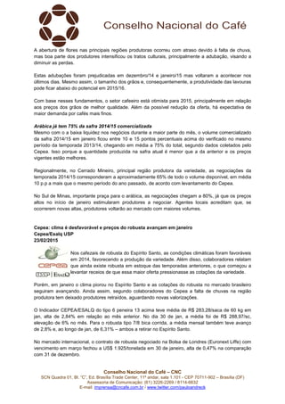 Conselho Nacional do Café – CNC
SCN Quadra 01, Bl. “C”, Ed. Brasília Trade Center, 11º andar, sala 1.101 - CEP 70711-902 – Brasília (DF)
Assessoria de Comunicação: (61) 3226-2269 / 8114-6632
E-mail: imprensa@cncafe.com.br / www.twitter.com/pauloandreck
A abertura de flores nas principais regiões produtoras ocorreu com atraso devido à falta de chuva,
mas boa parte dos produtores intensificou os tratos culturais, principalmente a adubação, visando a
diminuir as perdas.
Estas adubações foram prejudicadas em dezembro/14 e janeiro/15 mas voltaram a acontecer nos
últimos dias. Mesmo assim, o tamanho dos grãos e, consequentemente, a produtividade das lavouras
pode ficar abaixo do potencial em 2015/16.
Com base nesses fundamentos, o setor cafeeiro está otimista para 2015, principalmente em relação
aos preços dos grãos de melhor qualidade. Além da possível redução da oferta, há expectativa de
maior demanda por cafés mais finos.
Arábica já tem 75% da safra 2014/15 comercializada
Mesmo com o a baixa liquidez nos negócios durante a maior parte do mês, o volume comercializado
da safra 2014/15 em janeiro ficou entre 10 e 15 pontos percentuais acima do verificado no mesmo
período da temporada 2013/14, chegando em média a 75% do total, segundo dados coletados pelo
Cepea. Isso porque a quantidade produzida na safra atual é menor que a da anterior e os preços
vigentes estão melhores.
Regionalmente, no Cerrado Mineiro, principal região produtora da variedade, as negociações da
temporada 2014/15 corresponderam a aproximadamente 65% de todo o volume disponível, em média
10 p.p a mais que o mesmo período do ano passado, de acordo com levantamento do Cepea.
No Sul de Minas, importante praça para o arábica, as negociações chegam a 80%, já que os preços
altos no início de janeiro estimularam produtores a negociar. Agentes locais acreditam que, se
ocorrerem novas altas, produtores voltarão ao mercado com maiores volumes.
Cepea: clima é desfavorável e preços do robusta avançam em janeiro
Cepea/Esalq USP
23/02/2015
Nos cafezais de robusta do Espírito Santo, as condições climáticas foram favoráveis
em 2014, favorecendo a produção da variedade. Além disso, colaboradores relatam
que ainda existe robusta em estoque das temporadas anteriores, o que começou a
levantar receios de que essa maior oferta pressionasse as cotações da variedade.
Porém, em janeiro o clima piorou no Espírito Santo e as cotações do robusta no mercado brasileiro
seguiram avançando. Ainda assim, segundo colaboradores do Cepea a falta de chuvas na região
produtora tem deixado produtores retraídos, aguardando novas valorizações.
O Indicador CEPEA/ESALQ do tipo 6 peneira 13 acima teve média de R$ 283,28/saca de 60 kg em
jan, alta de 2,84% em relação ao mês anterior. No dia 30 de jan, a média foi de R$ 288,97/sc,
elevação de 6% no mês. Para o robusta tipo 7/8 bica corrida, a média mensal também teve avanço
de 2,8% e, ao longo de jan, de 6,31% – ambos a retirar no Espírito Santo.
No mercado internacional, o contrato de robusta negociado na Bolsa de Londres (Euronext Liffe) com
vencimento em março fechou a US$ 1.925/tonelada em 30 de janeiro, alta de 0,47% na comparação
com 31 de dezembro.
 
