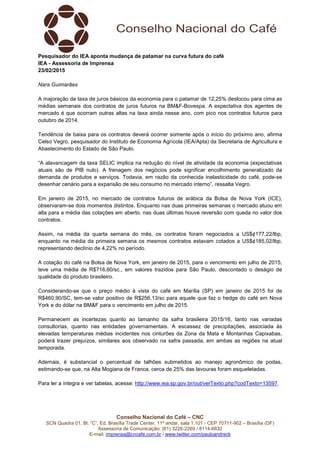 Conselho Nacional do Café – CNC
SCN Quadra 01, Bl. “C”, Ed. Brasília Trade Center, 11º andar, sala 1.101 - CEP 70711-902 – Brasília (DF)
Assessoria de Comunicação: (61) 3226-2269 / 8114-6632
E-mail: imprensa@cncafe.com.br / www.twitter.com/pauloandreck
Pesquisador do IEA aponta mudança de patamar na curva futura do café
IEA - Assessoria de Imprensa
23/02/2015
Nara Guimarães
A majoração da taxa de juros básicos da economia para o patamar de 12,25% deslocou para cima as
médias semanais dos contratos de juros futuros na BM&F-Bovespa. A expectativa dos agentes de
mercado é que ocorram outras altas na taxa ainda nesse ano, com pico nos contratos futuros para
outubro de 2014.
Tendência de baixa para os contratos deverá ocorrer somente após o início do próximo ano, afirma
Celso Vegro, pesquisador do Instituto de Economia Agrícola (IEA/Apta) da Secretaria de Agricultura e
Abastecimento do Estado de São Paulo.
“A alavancagem da taxa SELIC implica na redução do nível de atividade da economia (expectativas
atuais são de PIB nulo). A frenagem dos negócios pode significar encolhimento generalizado da
demanda de produtos e serviços. Todavia, em razão da conhecida inelasticidade do café, pode-se
desenhar cenário para a expansão de seu consumo no mercado interno”, ressalta Vegro.
Em janeiro de 2015, no mercado de contratos futuros de arábica da Bolsa de Nova York (ICE),
observaram-se dois momentos distintos. Enquanto nas duas primeiras semanas o mercado atuou em
alta para a média das cotações em aberto, nas duas últimas houve reversão com queda no valor dos
contratos.
Assim, na média da quarta semana do mês, os contratos foram negociados a US$¢177,22/lbp,
enquanto na média da primeira semana os mesmos contratos estavam cotados a US$¢185,02/lbp,
representando declínio de 4,22% no período.
A cotação do café na Bolsa de Nova York, em janeiro de 2015, para o vencimento em julho de 2015,
teve uma média de R$716,60/sc., em valores trazidos para São Paulo, descontado o deságio de
qualidade do produto brasileiro.
Considerando-se que o preço médio à vista do café em Marília (SP) em janeiro de 2015 foi de
R$460,90/SC, tem-se valor positivo de R$256,13/sc para aquele que faz o hedge do café em Nova
York e do dólar na BM&F para o vencimento em julho de 2015.
Permanecem as incertezas quanto ao tamanho da safra brasileira 2015/16, tanto nas variadas
consultorias, quanto nas entidades governamentais. A escassez de precipitações, associada às
elevadas temperaturas médias incidentes nos cinturões da Zona da Mata e Montanhas Capixabas,
poderá trazer prejuízos, similares aos observado na safra passada, em ambas as regiões na atual
temporada.
Ademais, é substancial o percentual de talhões submetidos ao manejo agronômico de podas,
estimando-se que, na Alta Mogiana de Franca, cerca de 25% das lavouras foram esqueletadas.
Para ler a íntegra e ver tabelas, acesse: http://www.iea.sp.gov.br/out/verTexto.php?codTexto=13597.
 