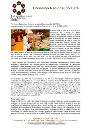 Conselho Nacional do Café – CNC
SCN Quadra 01, Bl. “C”, Ed. Brasília Trade Center, 11º andar, sala 1.101 - CEP 70711-902 – Brasília (DF)
Assessoria de Comunicação: (61) 3226-2269 / 8114-6632
E-mail: imprensa@cncafe.com.br / www.twitter.com/pauloandreck
O café que dá tchan ao blend
Revista Globo Rural
23/02/2015
Por Viviane Taguchi, de Carmo de Minas (MG) e Amsterdã (HOLANDA)*
Matéria originalmente publicada na edição de fevereiro de 2015 de GLOBO RURAL
O relógio batia na casa de 4 da tarde e os
termômetros nos 5 graus. Em alguns
minutos mais e graus a menos, as ruas de
Amsterdã, a capital mais inquieta da Europa,
ficaria empanturrada de gente. Turistas e
nativos começavam a lotar o centro da
cidade procurando diversão, cultura, boa
comida e, claro, um café, bebida que, faça
sol, chuva ou neve, não passa despercebida
no Velho Continente. Só que, para agradar o
gosto desse exigente freguês, a bebida
precisa ser especial, e isso não quer dizer que basta ter qualidade, característica sempre exigida por
eles. Na hora de comprar café, o consumidor quer mais e não se importa em pagar 7 euros (R$ 21)
por um espresso ou 20 euros, em torno de R$ 62, por 250 gramas de grãos que tenham sido
produzidos de forma sustentável em algum canto do mundo (Foto: Editora Globo / Marcelo Min).
Quando percebeu que o consumidor tinha essas ideias na cabeça e não estava só olhando para a
qualidade, o comerciante Tiago Gawlinski, gaúcho que emigrou para a Holanda em 1991, aproveitou
a deixa para faturar. Faz seis anos que ele abriu em Amsterdã uma cafeteria especializada em cafés
brasileiros, a Casa Brazuca. “Antes disso, era garçom e os clientes me perguntavam sobre a origem
do café e como era produzido. Queriam saber se tinha agrotóxicos”, contou Gawlinski, ao receber a
equipe de GLOBO RURAL numa de suas duas lojas. “Tem clientes que vêm de outros bairros para
comprar café que não lhes ofereça risco à saúde.”
O brasileiro diz que 90% dos frequentadores da loja têm essa preocupação. “Pedem café orgânico,
certificado, livre de agrotóxicos.” Às vezes, diz ele, a exigência do cliente é tanta que eles mudam o
jeito de consumir. “Começaram a pedir que eu vendesse grãos torrados e moídos para fazerem café
em casa.” Gawlinski tem numa das lojas uma minitorrefatora com capacidade para 2 quilos de café.
Em abril de 2014, investiu em outra empresa. “Abri uma torrefatora maior para atender à demanda.”
Com o investimento, ele passou a beneficiar 35 quilos de café por dia e já pensa em expandir o
negócio. Na Casa Brazuca, o pacote de 250 gramas mais barato sai por 6 euros (R$ 18), ou 22 euros
o quilo (R$ 66), e o mais caro (e mais vendido, em embalagens de 250 gramas) por 19,50 euros (R$
60). Um espresso custa 3,40 euros (R$ 10).
Tomar café é ritual
Enquanto o Brasil vive a febre das máquinas de café domésticas, na Europa (que já passou por essa
tendência), a tradição de fazer café em casa está em alta. Paula Koelemij, gerente de uma das
torrefatoras mais antigas da Europa, a Simon Lévelt, acredita que a mudança no hábito de consumo
está ligada à conscientização da população europeia em relação à saúde e à preservação do meio
ambiente. “Eles não querem tomar café nos escritórios e empresas (os cafés de máquina) porque são
muito fortes. No trabalho, tomam chá e deixam para tomar café em casa”, conta. “Um café com a
garantia de ter sido produzido de forma saudável.” Paula diz ainda que, apesar de serem exigentes,
 