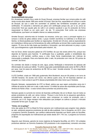 Conselho Nacional do Café – CNC
SCN Quadra 01, Bl. “C”, Ed. Brasília Trade Center, 11º andar, sala 1.101 - CEP 70711-902 – Brasília (DF)
Assessoria de Comunicação: (61) 3226-2269 / 8114-6632
E-mail: imprensa@cncafe.com.br / www.twitter.com/pauloandreck
Sustentabilidade tem preço
Em Amstelveen também fica a sede do Grupo Douqué, empresa familiar que compra grãos de café
verde mundo afora desde 1895 para vender à Europa. Gert-Jan Kos, especialista em compra e venda
da Douqué, diz que a cada ano aumentam os pedidos das torrefatoras europeias por grãos
certificados. “É crescente a demanda por grãos com certificação porque ela, por si só, prova ao
consumidor final que aquele grão de café é um produto saudável e que foi produzido de forma
responsável no Brasil ou em outro país”, diz ele. “O consumidor final confia nas empresas
certificadoras, que fazem um trabalho intenso na cadeia produtiva.”
Annette Douqué, sobrinha-neta do fundador da empresa, conta que, como o principal negócio é a
compra e venda de grãos arábica verde, o grupo mantém escritórios na Colômbia e no Brasil (em
Santos, no litoral paulista) para facilitar as negociações. Annette tem 24 anos, está se especializando
em marketing e reforça que os fornecedores de cafés certificados se tornam fiéis e parte essencial do
negócio. “É uma via de mão dupla que beneficia o fornecedor, que terá adicionais no preço, e para
nós, que entregaremos o grão demandado pela indústria”, diz.
Han de Groot, diretor executivo global da UTZ Certified, diz que não existe prêmio fixo, porque isso
depende de fazenda para fazenda. “A certificação foca a qualidade, gestão e rentabilidade das
culturas (a UTZ também certifica cacau e chá). Cada frente implementada tem métricas de
mensuração e avaliação. Para uma fazenda obter o selo, há protocolos com mais de 150 pontos de
controle”, diz Groot.
Os controles vão desde o manejo do solo, água, podas, fertilização e treinamento de pessoas até
diferenciação de custos por talhão. “O prêmio pago pela sustentabilidade pode variar de R$ 5 a R$ 25
por saca, mas há casos de acréscimos de R$ 100 ou mais.” Annette emenda: “É uma negociação
mais vantajosa”.
A UTZ Certified, criada em 1999 pelo guatemalco Nick Bocklandt, atua em 64 países e em torno de
120.000 hectares. De acordo com Groot, nos últimos quatro anos, 82 mil fazendas aderiram ao
programa e o mais curioso é que 81% dessas propriedades têm área menor que 2 hectares.
Eduardo Sampaio, representante da UTZ no Brasil, estima que aqui sejam produzidos cerca de 4
milhões de sacas de café com o selo, e pelo menos 1,5 milhão de sacas são exportadas para Europa,
América do Norte e Ásia – e esse número deve aumentar nos próximos anos.
Sampaio aposta no aumento do número de fazendas certificadas não só no Brasil, mas em todos os
países produtores de café, por vários motivos. “Porque é uma forma de os pequenos agricultores,
principalmente, agregarem valor ao produto, para compensar os custos de produção, pois o
ambiente, por si só, exige manejos mais adequados que protejam os cultivos e porque o mercado
comprador lá fora quer. E paga”, diz.
"Antes, era na galega"
Uma das ações da UTZ no Brasil foi firmar parceria com multinacionais para angariar mais adeptos
ao selo, sobretudo pequenos produtores de café de alta qualidade. Com a Syngenta, em 2013, criou
o programa Caminho Sustentia, que certifica coletivamente fazendas que fazem parte do Nucoffee,
programa de exportações da multinacional que existe desde 2011. Por ora, o programa só funciona
no Brasil.
Segundo Juan Gimenes, gerente de novos negócios da Syngenta Nucoffee, em 2014, 143 unidades
produtivas aderiram ao Caminho Sustentia (120 produtores e oito cooperativas), somando uma área
 
