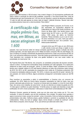 Conselho Nacional do Café – CNC
SCN Quadra 01, Bl. “C”, Ed. Brasília Trade Center, 11º andar, sala 1.101 - CEP 70711-902 – Brasília (DF)
Assessoria de Comunicação: (61) 3226-2269 / 8114-6632
E-mail: imprensa@cncafe.com.br / www.twitter.com/pauloandreck
próxima de 4.000 hectares e 100 mil sacas, mas a meta é chegar a 10 mil produtores certificados até
2020 e dobrar a produção de café de alta qualidade, cumprindo o The Good Growth Plan, meta da
multinacional que visa incrementar em 1,4% por ano por fazenda o volume de alimentos produzidos.
“O valor do café não está apenas na xícara, está na origem”, defende Gimenes. “Buscar mais valor
na cadeia produtiva mexe com a vida do produtor. Para melhor.”
José Wagner Ribeiro Junqueira, de 75 anos, é um
dos associados da Cooperativa Regional de
Cafeicultores do Vale do Rio Verde (Cocarive), em
Carmo de Minas (MG). Sua família produz café
nessas terras faz 201 anos e, em 2013, quando
colheu 1.500 sacas, ele aderiu ao Caminho
Sustentia. “Nessa atividade, eu já vi e já vivi tudo.
Os bons momentos e os ruins. Acho que este é
um bom momento de novo”, diz o produtor. “Juro,
estava quase desistindo.”
Junqueira teme que 2015 seja um ano difícil para
o café, devido à seca que atingiu a região no ano
passado, mas suas lavouras estão em ótimas condições agronômicas, graças à adoção das boas
práticas agrícolas, uma das regras para a UTZ. Kléber de Castro Junqueira, filho de José Wagner, diz
que a mudança no manejo e treinamento de pessoal já proporcionou a eles uma economia de 50% só
com o uso racional de defensivos químicos. “Uma das coisas que aprendemos foi administrar melhor.
Todo fazendeiro tem condições de fazer uma gestão facilitada e com isso cuidar melhor da
propriedade, ter mais lucros”, diz.
Na Fazenda Serra das Três Barras, dos Junqueira, as variedades produzidas são bourbon amarelo,
catucaí e catuaí. “Conseguimos comercializar essas variedades com valor agregado. Foi a saída para
driblarmos os altos custos de produção”, afirma. O irmão de Kléber, Ralph, presidente da Cocarive,
lembra que a adesão coletiva à UTZ está fazendo diferença no bolso dos produtores neste começo
de 2015. Em 2013, os 661 associados da cooperativa (com média de 10 hectares) produziram 230
mil sacas de variedades arábicas do grão. “Em 2014, o volume caiu para 80 mil sacas”, lamenta. No
ano passado, em Carmo de Minas, alguns produtores conseguiram comercializar sacas por até R$
1.600.
Para incentivar os associados a aderir à sustentabilidade, a Cocarive criou um concurso de
qualidade. Em 2014, Maria do Carmo Neiva Junqueira, proprietária do Café do Cedro, teve seu
produto valorizado pela primeira vez. “Levamos um tempo para nos adaptar e o início foi muito difícil.
Hoje, não vemos como trabalhar de outra forma”, diz ela, se referindo ao modelo de gestão da UTZ.
“A meta agora é certificar as quatro fazendas.” A família possui na região seis fazendas e duas são
certificadas. Em 2013, foram produzidas 1.300 sacas e muitas foram comercializadas por R$ 1.090.
Roberson Carneiro, gerente da fazenda, conta que em dois anos tudo mudou por lá. “Foi uma
revolução. A rotina do trabalho, que era tão complicada, ficou simples. Os gastos eram grandes e
agora a economia é maior, porque há controle”, conta o funcionário. Entre as melhorias listadas estão
produtividades mais altas, melhores preços, gestão facilitada e aumento na qualidade de vida dos
colaboradores. “Antes, era tudo na ‘galega’. Agora, temos direção e vontade de continuar”, afirma
Breno Neiva Junqueira, sócio do grupo. “E eu, que achava que sabia tudo sobre café...”
 