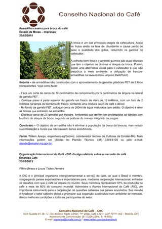 Conselho Nacional do Café – CNC
SCN Quadra 01, Bl. “C”, Ed. Brasília Trade Center, 11º andar, sala 1.101 - CEP 70711-902 – Brasília (DF)
Assessoria de Comunicação: (61) 3226-2269 / 8114-6632
E-mail: imprensa@cncafe.com.br / www.twitter.com/pauloandreck
Armadilha caseira para broca do café
Estado de Minas – Impresso
23/02/2015
A broca é um das principais pragas da cafeicultura. Ataca
os frutos ainda na fase de chumbinho e causa perda de
peso e qualidade dos grãos, reduzindo os ganhos do
cafeicultor.
A colheita bem feita e o controle químico são duas técnicas
que têm o objetivo de diminuir o ataque da broca. Porém,
existe uma alternativa viável para o cafeicultor e que não
prejudica o meio ambiente: a utilização de frascos-
armadilhas na lavoura (foto: arquivo CaféPoint).
Receita – As armadilhas são construídas com o aproveitamento de garrafas plásticas PET de 2 litros
transparentes. Veja como fazer:
- Faça um corte de cerca de 10 centímetros de comprimento por 5 centímetros de largura na lateral
da garrafa PET.
- Coloque preso à parte superior da garrafa um frasco de vidro de 10 mililitros, com um furo de 2
mililitros na tampa de borracha do frasco, contendo uma mistura de pó de café e álcool.
- No fundo da garrafa PET, coloque cerca de 200ml de água misturada com sabão. O objetivo é reter
as brocas que entrarem na armadilha.
- Distribua cerca de 25 garrafas por hectare, lembrando que devem ser privilegiados os talhões com
histórico do ataque da broca, segundo as práticas do manejo integrado de pragas.
Conclusão – O objetivo da armadilha não é eliminar a população da broca da lavoura, mas reduzir
sua infestação a níveis que não causem danos econômicos.
Fonte: Willem Araújo, engenheiro-agrônomo, coordenador técnico de Culturas da Emater-MG. Mais
informações podem ser obtidas no Plantão Técnico: (31) 3349-8120 ou pelo e-mail:
atende@emater.mg.gov.br.
Organização Internacional do Café - OIC divulga relatório sobre o mercado de café
Embrapa Café
23/02/2015
Flávia Bessa e Lucas Tadeu Ferreira
A OIC é o principal organismo intergovernamental a serviço do café, do qual o Brasil é membro,
congregando países exportadores e importadores para, mediante cooperação internacional, enfrentar
os desafios com que o café se depara no mundo. Seus membros representam 97% da produção de
café e mais de 80% do consumo mundial. Administra o Acordo Internacional do Café (AIC), um
importante instrumento para a cooperação de questões cafeeiras dos países envolvidos. Sua missão
é fortalecer o setor cafeeiro global e promover sua expansão sustentável num ambiente de mercado,
dando melhores condições a todos os participantes do setor.
 