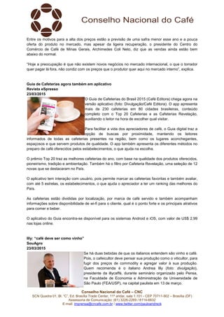 Conselho Nacional do Café – CNC
SCN Quadra 01, Bl. “C”, Ed. Brasília Trade Center, 11º andar, sala 1.101 - CEP 70711-902 – Brasília (DF)
Assessoria de Comunicação: (61) 3226-2269 / 8114-6632
E-mail: imprensa@cncafe.com.br / www.twitter.com/pauloandreck
Entre os motivos para a alta dos preços estão a previsão de uma safra menor esse ano e a pouca
oferta do produto no mercado, mas apesar da ligeira recuperação, o presidente do Centro do
Comércio de Café de Minas Gerais, Archimedes Coli Neto, diz que as vendas ainda estão bem
abaixo do normal.
“Hoje a preocupação é que não existem novos negócios no mercado internacional, o que o torrador
quer pagar lá fora, não condiz com os preços que o produtor quer aqui no mercado interno”, explica.
Guia de Cafeterias agora também em aplicativo
Revista eSpresso
23/03/2015
O Guia de Cafeterias do Brasil 2015 (Café Editora) chega agora na
versão aplicativo (foto: Divulgação/Café Editora). O app apresenta
mais de 230 cafeterias em 80 cidades brasileiras, conteúdo
completo com o Top 20 Cafeterias e as Cafeterias Revelação,
auxiliando o leitor na hora de escolher qual visitar.
Para facilitar a vida dos apreciadores de café, o Guia digital traz a
opção de buscas por proximidade, mantendo os leitores
informados de todas as cafeterias presentes na região, bem como os lugares aconchegantes,
espaçosos e que servem produtos de qualidade. O app também apresenta os diferentes métodos no
preparo de café oferecidos pelos estabelecimentos, o que ajuda na escolha.
O prêmio Top 20 traz as melhores cafeterias do ano, com base na qualidade dos produtos oferecidos,
pioneirismo, tradição e ambientação. Também há o filtro por Cafeteria Revelação, uma seleção de 12
novas que se destacaram no País.
O aplicativo tem interação com usuário, pois permite marcar as cafeterias favoritas e também avaliar,
com até 5 estrelas, os estabelecimentos, o que ajuda o apreciador a ter um ranking das melhores do
País.
As cafeterias estão divididas por localização, por marca de café servido e também acompanham
informações sobre disponibilidade de wi-fi para o cliente, qual é o ponto forte e os principais atrativos
para comer e beber.
O aplicativo do Guia encontra-se disponível para os sistemas Android e iOS, com valor de US$ 2,99
nas lojas online.
Illy: “café deve ser como vinho”
SouAgro
23/03/2015
Se há duas bebidas de que os italianos entendem são vinho e café.
Pois, o cafeicultor deve pensar sua produção como o viticultor, para
fugir dos preços de commodity e agregar valor à sua produção.
Quem recomenda é o italiano Andrea Illy (foto: divulgação),
presidente da illycaffè, durante seminário organizado pelo Pensa,
na Faculdade de Economia e Administração da Universidade de
São Paulo (FEA/USP), na capital paulista em 13 de março.
 