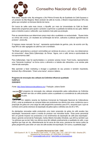 Conselho Nacional do Café – CNC
SCN Quadra 01, Bl. “C”, Ed. Brasília Trade Center, 11º andar, sala 1.101 - CEP 70711-902 – Brasília (DF)
Assessoria de Comunicação: (61) 3226-2269 / 8114-6632
E-mail: imprensa@cncafe.com.br / www.twitter.com/pauloandreck
Mais tarde, naquela noite, Illy entregaria o 24o Prêmio Ernesto Illy de Qualidade do Café Expresso a
um produtor da Alta Mogiana. Maior produtor de café do mundo, o Brasil é responsável por 50% dos
grãos que compõem os famosos blends da marca.
Em busca de cafés cada mais únicos, a illycaffè, por meio da Universidade do Café do Brasil,
desenvolve programas para ajudar o produtor a aprimorar a qualidade da bebida do seu grão. Melhor
para a indústria e para o cafeicultor, que receberia mais pela sua produção.
Pois as características que determinam preço maior são a qualidade e a exclusividade. “Quase todos
os vinhos são únicos, um resultado da combinação de terroir, cultivares e práticas agronômicas do
produtor”, ensina Illy.
O ingresso nesse mercado “de luxo” representa oportunidade de ganhos, pois, de acordo com Illy,
hoje 90% do valor agregado do café fica com o torrefador.
“No Brasil, aprendemos a produzir commodities por centenas de anos e, com isso, nos distanciamos
do consumidor”, disse Décio Zylbersztajn, do Pensa. “Agora, com o café, temos a oportunidade de
nos aproximarmos dele”.
Para Zylbersztajn, hoje há oportunidades e o produtor precisa inovar. Food trucks, representando
uma “tremenda mudança” na forma como o alimento e a bebida são oferecidos, e as vendas pela
internet são exemplos.
Mas aprender a fazer marketing e divulgar a qualidade do seu produto é também importante,
lembram Illy e Zilmenstein. “Criem uma marca”, ensina o italiano.
Programa de renovação dos cafezais da Colômbia influencia qualidade
CaféPoint
23/03/2015
Fonte: http://www.federaciondecafeteros.org / Tradução: Juliana Santin
O programa de renovação dos cafezais empreendido pelos cafeicultores da Colômbia
também tem tido um efeito positivo sobre a qualidade e a consistência do café produzido
no país.
Um relatório recente da Gerência Comercial da Federação Nacional de Cafeicultores
(FNC), onde se analisaram as compras feitas aos produtores nos últimos dois anos, evidenciou que a
proporção de grãos em uma carga de café pergaminho aumentou para 81%, enquanto que o que se
conhece como perda (resíduos da separação de grãos após a colheita) caiu de 20 a 19%.
As plantações renovadas estão produzindo uma maior proporção de grãos de café excelso tipo
exportação, favorecendo assim a receita do produtor nos mercados locais. “Esse ponto percentual
tem um grande impacto nos produtores e nos rendimentos da separação de café para exportação”,
disse o gerente comercial da Federação, Carlos Alberto González Arboleda, que afirmou também que
“os esforços que se tem feito nos últimos anos têm afetado positivamente a qualidade do café, o que
significa que hoje em dia, diferentemente de há cerca de dois anos, precisa-se de menos quilos de
grãos pergaminho para obter um saco de café excelso de exportação. Em suma, a qualidade paga”.
 
