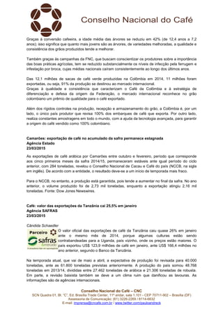 Conselho Nacional do Café – CNC
SCN Quadra 01, Bl. “C”, Ed. Brasília Trade Center, 11º andar, sala 1.101 - CEP 70711-902 – Brasília (DF)
Assessoria de Comunicação: (61) 3226-2269 / 8114-6632
E-mail: imprensa@cncafe.com.br / www.twitter.com/pauloandreck
Graças à conversão cafeeira, a idade média das árvores se reduziu em 42% (de 12,4 anos a 7,2
anos); isso significa que quanto mais jovens são as árvores, de variedades melhoradas, a qualidade e
consistência dos grãos produzidos tende a melhorar.
Também graças às campanhas da FNC, que buscam conscientizar os produtores sobre a importância
das boas práticas agrícolas, tem se reduzido substancialmente os níveis de infecção pela ferrugem e
infestação por broca, cujas médias nacionais caíram consistentemente ao longo dos últimos anos.
Das 12,1 milhões de sacas de café verde produzidas na Colômbia em 2014, 11 milhões foram
exportadas, ou seja, 91% da produção se destinou ao mercado internacional.
Graças à qualidade e consistência que caracterizam o Café da Colômbia e à estratégia de
diferenciação e defesa da origem da Federação, o mercado internacional reconhece no grão
colombiano um prêmio de qualidade para o café exportado.
Além dos rígidos controles na produção, recepção e armazenamento do grão, a Colômbia é, por um
lado, o único país produtor que revisa 100% dos embarques de café que exporta. Por outro lado,
realiza constantes amostragens em todo o mundo, com a ajuda da tecnologia avançada, para garantir
a origem do café vendido como 100% colombiano.
Camarões: exportação de café no acumulado da safra permanece estagnada
Agência Estado
23/03/2015
As exportações de café arábica por Camarões entre outubro e fevereiro, período que corresponde
aos cinco primeiros meses da safra 2014/15, permaneceram estáveis ante igual período do ciclo
anterior, com 284 toneladas, revelou o Conselho Nacional de Cacau e Café do país (NCCB, na sigla
em inglês). De acordo com a entidade, o resultado deve-se a um início de temporada mais fraco.
Para o NCCB, no entanto, a produção está garantida, pois tende a aumentar no final da safra. No ano
anterior, o volume produzido foi de 2,73 mil toneladas, enquanto a exportação atingiu 2,16 mil
toneladas. Fonte: Dow Jones Newswires.
Café: valor das exportações da Tanzânia cai 25,5% em janeiro
Agência SAFRAS
23/03/2015
Cândida Schaedler
O valor oficial das exportações de café da Tanzânia caiu quase 26% em janeiro
ante o mesmo mês de 2014, porque algumas culturas estão sendo
contrabandeadas para a Uganda, país vizinho, onde os preços estão maiores. O
país exportou US$ 123,9 milhões de café em janeiro, ante US$ 166,4 milhões no
ano anterior, segundo o Banco da Tanzânia.
Na temporada atual, que vai de maio a abril, a expectativa de produção foi revisada para 40.000
toneladas, ante as 61.800 toneladas previstas anteriormente. A produção do país somou 48.768
toneladas em 2013/14, divididas entre 27.462 toneladas de arábica e 21.306 toneladas de robusta.
Em parte, a revisão baixista também se deve a um clima ruim que danificou as lavouras. As
informações são de agências internacionais.
 