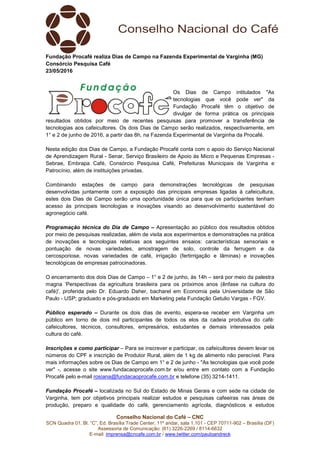 Conselho Nacional do Café – CNC
SCN Quadra 01, Bl. “C”, Ed. Brasília Trade Center, 11º andar, sala 1.101 - CEP 70711-902 – Brasília (DF)
Assessoria de Comunicação: (61) 3226-2269 / 8114-6632
E-mail: imprensa@cncafe.com.br / www.twitter.com/pauloandreck
Fundação Procafé realiza Dias de Campo na Fazenda Experimental de Varginha (MG)
Consórcio Pesquisa Café
23/05/2016
Os Dias de Campo intitulados "As
tecnologias que você pode ver" da
Fundação Procafé têm o objetivo de
divulgar de forma prática os principais
resultados obtidos por meio de recentes pesquisas para promover a transferência de
tecnologias aos cafeicultores. Os dois Dias de Campo serão realizados, respectivamente, em
1° e 2 de junho de 2016, a partir das 8h, na Fazenda Experimental de Varginha da Procafé.
Nesta edição dos Dias de Campo, a Fundação Procafé conta com o apoio do Serviço Nacional
de Aprendizagem Rural - Senar, Serviço Brasileiro de Apoio às Micro e Pequenas Empresas -
Sebrae, Embrapa Café, Consórcio Pesquisa Café, Prefeituras Municipais de Varginha e
Patrocínio, além de instituições privadas.
Combinando estações de campo para demonstrações tecnológicas de pesquisas
desenvolvidas juntamente com a exposição das principais empresas ligadas à cafeicultura,
estes dois Dias de Campo serão uma oportunidade única para que os participantes tenham
acesso às principais tecnologias e inovações visando ao desenvolvimento sustentável do
agronegócio café.
Programação técnica do Dia de Campo – Apresentação ao público dos resultados obtidos
por meio de pesquisas realizadas, além de visita aos experimentos e demonstrações na prática
de inovações e tecnologias relativas aos seguintes ensaios: características sensoriais e
pontuação de novas variedades, amostragem de solo, controle da ferrugem e da
cercosporiose, novas variedades de café, irrigação (fertirrigação e lâminas) e inovações
tecnológicas de empresas patrocinadoras.
O encerramento dos dois Dias de Campo – 1° e 2 de junho, às 14h – será por meio da palestra
magna ‘Perspectivas da agricultura brasileira para os próximos anos (ênfase na cultura do
café)', proferida pelo Dr. Eduardo Daher, bacharel em Economia pela Universidade de São
Paulo - USP; graduado e pós-graduado em Marketing pela Fundação Getulio Vargas - FGV.
Público esperado – Durante os dois dias de evento, espera-se receber em Varginha um
público em torno de dois mil participantes de todos os elos da cadeia produtiva do café:
cafeicultores, técnicos, consultores, empresários, estudantes e demais interessados pela
cultura do café.
Inscrições e como participar – Para se inscrever e participar, os cafeicultores devem levar os
números do CPF e inscrição de Produtor Rural, além de 1 kg de alimento não perecível. Para
mais informações sobre os Dias de Campo em 1° e 2 de junho - "As tecnologias que você pode
ver" -, acesse o site www.fundacaoprocafe.com.br e/ou entre em contato com a Fundação
Procafé pelo e-mail rosiana@fundacaoprocafe.com.br e telefone (35) 3214-1411.
Fundação Procafé – localizada no Sul do Estado de Minas Gerais e com sede na cidade de
Varginha, tem por objetivos principais realizar estudos e pesquisas cafeeiras nas áreas de
produção, preparo e qualidade do café, gerenciamento agrícola, diagnósticos e estudos
 