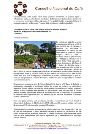 Conselho Nacional do Café – CNC
SCN Quadra 01, Bl. “C”, Ed. Brasília Trade Center, 11º andar, sala 1.101 - CEP 70711-902 – Brasília (DF)
Assessoria de Comunicação: (61) 3226-2269 / 8114-6632
E-mail: imprensa@cncafe.com.br / www.twitter.com/pauloandreck
socioeconômicos, entre outros. Além disso, promove treinamento de pessoal ligado à
cafeicultura e realiza eventos técnico-científicos e de transferência de tecnologias diretamente
ou em parceria com órgãos públicos e privados. A Fundação Procafé é uma das instituições de
pesquisa integrantes do Consórcio Pesquisa Café, coordenado pela Embrapa Café.
Paulistanos poderão colher café durante evento do Instituto Biológico
Secretaria de Agricultura e Abastecimento de SP
23/05/2016
Fernanda Domiciano
Os paulistanos poderão vivenciar
uma experiência diferente em 25 de
maio de 2016, às 10h. Na data, a
Secretaria de Agricultura e
Abastecimento do Estado de São
Paulo abrirá as portas do Instituto
Biológico (IB-APTA) para a
população colher os grãos maduros
dos 1.600 pés do cafezal urbano do
IB (foto: Hélio Filho), localizado no
coração da cidade de São Paulo. O
11º Sabor da Colheita marca o
início simbólico da safra do café no
Estado de São Paulo. Também no
dia 25, às 9h, o instituto de pesquisa paulista fará a inauguração do Laboratório de Nível de
Biossegurança 3 (NB3), único do Estado de São Paulo e um dos poucos do País da área
animal a ter esse nível de segurança. O laboratório do IB será fundamental para o apoio e a
execução dos programas sanitários brasileiros, contribuindo para as operações de comércio
nacional e internacional.
De acordo com o diretor-geral do IB, Antonio Batista Filho, durante o 11º Sabor da Colheita, os
participantes vivenciarão o significado prático da jornada de milhares de cafeicultores
brasileiros. “Para a colheita, os visitantes usarão aparato necessário como chapéu, peneiras e
balaios. Todo o processo será orientado por especialistas, para que seja feita a colheita
seletiva, retirando com as mãos apenas os grãos bem maduros. O público terá a oportunidade
de vivenciar uma experiência única do trabalho que há décadas movimenta a economia
paulista”, afirma Filho.
Parte dos grãos colhidos será beneficiada, torrada e encaminhada ao Fundo Social de
Solidariedade do Estado de São Paulo. Em 2015, o IB doou 300 sacas de café para o Fundo.
No evento de 2016, são esperadas cerca de 300 pessoas.
O Instituto Biológico mantém um dos maiores cafezais urbano do País. Ao todo, são 1.600 pés
de café, em uma área de 10 mil m², localizada na Sede do instituto, na Vila Mariana, em São
Paulo, a cinco minutos do Parque Ibirapuera. O cafezal é composto pelas variedades Mundo
Novo e Catuaí, desenvolvidas pelo Instituto Agronômico (IAC), presentes em 90% do parque
cafeeiro brasileiro.
 