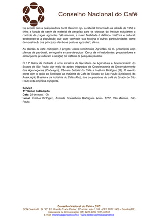 Conselho Nacional do Café – CNC
SCN Quadra 01, Bl. “C”, Ed. Brasília Trade Center, 11º andar, sala 1.101 - CEP 70711-902 – Brasília (DF)
Assessoria de Comunicação: (61) 3226-2269 / 8114-6632
E-mail: imprensa@cncafe.com.br / www.twitter.com/pauloandreck
De acordo com a pesquisadora do IB Harumi Hojo, o cafezal foi formado na década de 1950 e
tinha a função de servir de material de pesquisa para os técnicos do Instituto estudarem o
controle de pragas agrícolas. “Atualmente, a maior finalidade é didática, histórica e cultural,
destinando-se à população que quer conhecer sua história e outras particularidades como
demonstração dos princípios das boas práticas agrícolas”, afirma.
As plantas de café compõem o projeto Ciclos Econômicos Agrícolas do IB, juntamente com
plantas de pau-brasil, seringueira e cana-de-açúcar. Cerca de mil estudantes, pesquisadores e
estrangeiros já visitaram a atração do instituto de pesquisa paulista.
O 11º Sabor da Colheita é uma iniciativa da Secretaria de Agricultura e Abastecimento do
Estado de São Paulo, por meio de ações integradas da Coordenadoria de Desenvolvimento
dos Agronegócios (Codeagro), Câmara Setorial do Café e Instituto Biológico (IB). O evento
conta com o apoio do Sindicato da Indústria do Café do Estado de São Paulo (Sindicafé), da
Associação Brasileira da Indústria do Café (Abic), das cooperativas de café do Estado de São
Paulo e da empresa Syngenta.
Serviço
11º Sabor da Colheita
Data: 25 de maio, 10h
Local: Instituto Biológico, Avenida Conselheiro Rodrigues Alves, 1252, Vila Mariana, São
Paulo.
 