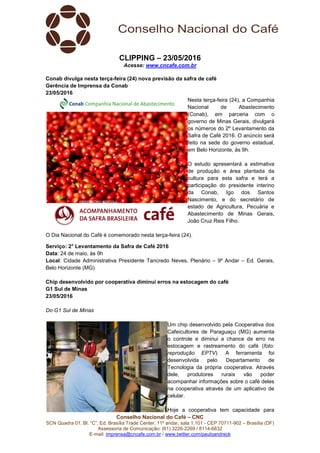 Conselho Nacional do Café – CNC
SCN Quadra 01, Bl. “C”, Ed. Brasília Trade Center, 11º andar, sala 1.101 - CEP 70711-902 – Brasília (DF)
Assessoria de Comunicação: (61) 3226-2269 / 8114-6632
E-mail: imprensa@cncafe.com.br / www.twitter.com/pauloandreck
CLIPPING – 23/05/2016
Acesse: www.cncafe.com.br
Conab divulga nesta terça-feira (24) nova previsão da safra de café
Gerência de Imprensa da Conab
23/05/2016
Nesta terça-feira (24), a Companhia
Nacional de Abastecimento
(Conab), em parceria com o
governo de Minas Gerais, divulgará
os números do 2º Levantamento da
Safra de Café 2016. O anúncio será
feito na sede do governo estadual,
em Belo Horizonte, às 9h.
O estudo apresentará a estimativa
de produção e área plantada da
cultura para esta safra e terá a
participação do presidente interino
da Conab, Igo dos Santos
Nascimento, e do secretário de
estado de Agricultura, Pecuária e
Abastecimento de Minas Gerais,
João Cruz Reis Filho.
O Dia Nacional do Café é comemorado nesta terça-feira (24).
Serviço: 2° Levantamento da Safra de Café 2016
Data: 24 de maio, às 9h
Local: Cidade Administrativa Presidente Tancredo Neves, Plenário – 9º Andar – Ed. Gerais,
Belo Horizonte (MG)
Chip desenvolvido por cooperativa diminui erros na estocagem do café
G1 Sul de Minas
23/05/2016
Do G1 Sul de Minas
Um chip desenvolvido pela Cooperativa dos
Cafeicultores de Paraguaçu (MG) aumenta
o controle e diminui a chance de erro na
estocagem e rastreamento do café (foto:
reprodução EPTV). A ferramenta foi
desenvolvida pelo Departamento de
Tecnologia da própria cooperativa. Através
dele, produtores rurais vão poder
acompanhar informações sobre o café deles
na cooperativa através de um aplicativo de
celular.
Hoje a cooperativa tem capacidade para
 