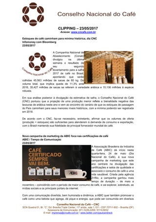 Conselho Nacional do Café – CNC
SCN Quadra 01, Bl. “C”, Ed. Brasília Trade Center, 11º andar, sala 1.101 - CEP 70711-902 – Brasília (DF)
Assessoria de Comunicação: (61) 3226-2269 / 8114-6632
E-mail: imprensa@cncafe.com.br / www.twitter.com/pauloandreck
CLIPPING – 23/05/2017
Acesse: www.cncafe.com.br
Estoques de café caminham para mínima histórica, diz CNC
Infomoney com Bloomberg
23/05/2017
A Companhia Nacional de
Abastecimento (Conab)
divulgou na última
semana o resultado de
seu segundo
levantamento para a safra
2017 de café no Brasil,
apontando que serão
colhidas 45,563 milhões de sacas de 60 kg. Do
volume total, que implica queda de 11,3% ante
2016, 35,427 milhões de sacas se referem à variedade arábica e 10,136 milhões à espécie
robusta.
Em sua análise posterior à divulgação da estimativa de safra, o Conselho Nacional do Café
(CNC) pontuou que a projeção de uma produção menor reflete a bienalidade negativa das
lavouras de arábica neste ano e vem ao encontro do cenário de que os estoques de passagem
do País caminham para seus menores níveis históricos, com a mínima podendo ser registrada
em 2018.
De acordo com o CNC, faz-se necessário, entretanto, afirmar que os volumes de oferta
(produção + estoques) são suficientes para atenderem à demanda de consumo e exportação,
com o Brasil mantendo sua fidelidade de principal fornecedor mundial de café.
Nova campanha de marketing da ABIC foca nas certificações de café
ABIC / Tempo de Comunicação
23/05/2017
A Associação Brasileira da Indústria
de Café (ABIC) dá início nesta
quarta-feira, 24 de maio (Dia
Nacional do Café), à sua nova
campanha de marketing que este
ano centrará na divulgação das
certificações e selos de qualidade e
associará o consumo de café a uma
vida saudável. Criada pela agência
Z+Rio, a campanha ganhou mais
tempo de duração – de maio a
novembro – coincidindo com o período de maior consumo de café, e vai explorar, sobretudo, as
mídias sociais e os principais portais da internet.
Com uma comunicação divertida, bem humorada e dinâmica, a ABIC quer também promover o
café como uma bebida que agrega, dá pique e energia, que pode ser consumida em diversos
 