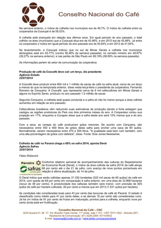 Conselho Nacional do Café – CNC
SCN Quadra 01, Bl. “C”, Ed. Brasília Trade Center, 11º andar, sala 1.101 - CEP 70711-902 – Brasília (DF)
Assessoria de Comunicação: (61) 3226-2269 / 8114-6632
E-mail: imprensa@cncafe.com.br / www.twitter.com/pauloandreck
Na semana anterior, o índice de colheita nos municípios era de 49,7%. O índice de colheita entre os
cooperados da Cooxupé é de 59,53%.
A colheita está avançada em relação aos últimos anos. Em igual período do ano passado, o total
colhido na área (municípios) que a Cooxupé atua era de 43,98%, e em 2012 era de 42,88%. Já entre
os cooperados o índice em igual período do ano passado era de 45,64% e em 2012 de 41,94%.
No levantamento, a Cooxupé indicou que no sul de Minas Gerais a colheita nos municípios
abrangidos está em 63,77% (contra 56,48% da semana passada); no cerrado mineiro em 49,97%
(39,27% na semana anterior); e nas partes de São Paulo em 69,19% (58,09% na semana passada).
As informações partem do setor de comunicação da cooperativa.
Produção de café da Coocafé deve cair um terço, diz presidente
Agência Estado
23/07/2014
A Coocafé deve produzir entre 900 mil e 1 milhão de sacas de café na safra atual, cerca de um terço
a menos do que na temporada anterior, disse nesta terça-feira o presidente da cooperativa, Fernando
Romeiro de Cerqueira. A Coocafé, que representa cerca de 6 mil cafeicultores em Minas Gerais e
alguns no Espírito Santo, produziu no ano passado 1,5 milhão de sacas.
Segundo Cerqueira, a colheita está quase concluída e a safra só não foi menor porque a área colhida
aumentou em relação ao ano passado.
Cafeicultores brasileiros vêm reduzindo suas estimativas de produção devido à forte estiagem que
castigou as regiões produtoras do País nos dois primeiros meses do ano. A Cooparaiso cortou sua
projeção em 17%, enquanto a Cocapec disse que a safra deste ano será 10% menos que a do ano
passado.
Com a seca, as cerejas do café produziram grãos menores. De acordo com Cerqueira, são
necessários entre 550 e 600 litros de grãos desta safra para encher uma saca de 60 quilos.
Normalmente, seriam necessários entre 470 e 500 litros. "A qualidade está bem ruim também, com
uma alta porcentagem de grãos com defeitos", disse. Fonte: Dow Jones Newswires.
Colheita de café no Paraná chega a 68% na safra 2014, aponta Deral
Agência Safras
23/07/2014
Fábio Rübenich
Conforme relatório semanal de acompanhamento das culturas do Departamento
de Economia Rural (Deral), o índice de área colhida da safra 2014/ de café atinge
68 por cento até o dia 21 de julho, com avanço de nove pontos porcentuais em
relação à última atualização, de 14 de julho.
O Deral indica que serão colhidas apenas 31.330 toneladas (522 mil sacas de 60 quilos) de café em
2014, com queda de 69 por cento em comparação à safra anterior, em uma área de 33.868 hectares
(recuo de 48 por cento). A produtividade dos cafezais também será menor, com previsão de 925
quilos de café por hectare cultivado, 40 por cento a menos que em 2013 (1.531 quilos por hectare).
As condições são consideradas boas para 43 por cento das lavouras de café do Paraná. O estado é
classificado como médio para 41 por cento delas, e as demais 16 por cento são consideradas ruins.
Já há um índice de 91 por cento de frutos em maturação, prontos para a colheita, enquanto nove por
cento ainda está em frutificação.
 
