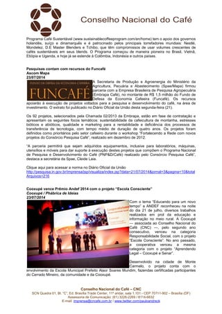 Conselho Nacional do Café – CNC
SCN Quadra 01, Bl. “C”, Ed. Brasília Trade Center, 11º andar, sala 1.101 - CEP 70711-902 – Brasília (DF)
Assessoria de Comunicação: (61) 3226-2269 / 8114-6632
E-mail: imprensa@cncafe.com.br / www.twitter.com/pauloandreck
Programa Café Sustentável (www.sustainablecoffeeprogram.com/en/home) tem o apoio dos governos
holandês, suíço e dinamarquês e é patrocinado pelos principais torrefadores mundiais: Nestlé,
Mondelez, D.E Master Blenders e Tchibo, que têm compromissos de usar volumes crescentes de
cafés sustentáveis em seus blends. O Programa começou de maneira pioneira no Brasil, Vietnã,
Etiópia e Uganda, e hoje já se estende à Colômbia, Indonésia e outros países.
Pesquisas contam com recursos do Funcafé
Ascom Mapa
23/07/2014
A Secretaria de Produção e Agroenergia do Ministério da
Agricultura, Pecuária e Abastecimento (Spae/Mapa) firmou
parceria com a Empresa Brasileira de Pesquisa Agropecuária
(Embrapa Café), no montante de R$ 1,5 milhão do Fundo de
Defesa da Economia Cafeeira (Funcafé). Os recursos
apoiarão à execução de projetos voltados para a pesquisa e desenvolvimento do café, na área de
investimento. O extrato foi publicado no Diário Oficial da União desta segunda-feira (21).
Os 92 projetos, selecionados pela Chamada 02/2013 da Embrapa, estão em fase de contratação e
apresentam os seguintes focos temáticos: sustentabilidade da cafeicultura de montanha, estresses
bióticos e abióticos, qualidade e marketing para a rentabilidade e deficiência dos processos de
transferência de tecnologia, com tempo médio de duração de quatro anos. Os projetos foram
definidos como prioritários pelo setor cafeeiro durante o workshop “Fortalecendo a Rede com novos
projetos do Consórcio Pesquisa Café”, realizado em dezembro de 2012.
“A parceria permitirá que sejam adquiridos equipamentos, inclusive para laboratórios, máquinas,
utensílios e móveis para dar suporte à execução destes projetos que compõem o Programa Nacional
de Pesquisa e Desenvolvimento do Café (PNP&D/Café) realizado pelo Consórcio Pesquisa Café”,
destaca a secretária da Spae, Cleide Laia.
Clique aqui para acessar a norma no Diário Oficial da União
http://pesquisa.in.gov.br/imprensa/jsp/visualiza/index.jsp?data=21/07/2014&jornal=3&pagina=10&total
Arquivos=216
Cooxupé vence Prêmio Andef 2014 com o projeto “Escola Consciente”
Cooxupé / Phábrica de Ideias
23/07/2014
Com o tema “Educando para um novo
tempo” a ANDEF reconheceu na noite
do dia 21 de julho, diversos trabalhos
realizados em prol da educação e
informação no meio rural. A Cooxupé
— associada ao Conselho Nacional do
Café (CNC) —, pelo segundo ano
consecutivo, venceu na categoria
Responsabilidade Social, com o projeto
“Escola Consciente”. No ano passado,
a cooperativa venceu a mesma
categoria com o projeto “Aprendendo
Legal – Cooxupé e Senar”.
Desenvolvido na cidade de Monte
Carmelo, o projeto conta com o
envolvimento da Escola Municipal Prefeito Alaor Soares Mundim, fazendas certificadas participantes
do Cerrado Mineiro, da comunidade e da Cooxupé.
 