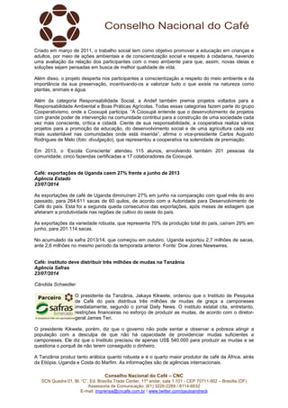 Conselho Nacional do Café – CNC
SCN Quadra 01, Bl. “C”, Ed. Brasília Trade Center, 11º andar, sala 1.101 - CEP 70711-902 – Brasília (DF)
Assessoria de Comunicação: (61) 3226-2269 / 8114-6632
E-mail: imprensa@cncafe.com.br / www.twitter.com/pauloandreck
Criado em março de 2011, o trabalho social tem como objetivo promover a educação em crianças e
adultos, por meio de ações ambientais e de conscientização social e respeito à cidadania, havendo
uma avaliação da relação dos participantes com o meio ambiente para que, assim, novas ideias e
soluções sejam pensadas em busca de melhor qualidade de vida.
Além disso, o projeto desperta nos participantes a conscientização a respeito do meio ambiente e da
importância da sua preservação, incentivando-os a valorizar tudo o que existe na natureza como
plantas, animais e água.
Além da categoria Responsabilidade Social, a Andef também premia projetos voltados para a
Responsabilidade Ambiental e Boas Práticas Agrícolas. Todas essas categorias fazem parte do grupo
Cooperativismo, onde a Cooxupé participa. “A Cooxupé entende que o desenvolvimento de projetos
com grande poder de intervenção na comunidade contribui para a construção de uma sociedade cada
vez mais consciente, crítica e cidadã. Ciente de sua responsabilidade, a cooperativa realiza vários
projetos para a promoção da educação, do desenvolvimento social e de uma agricultura cada vez
mais sustentável nas comunidades onde está inserida”, afirma o vice-presidente Carlos Augusto
Rodrigues de Melo (foto: divulgação), que representou a cooperativa na solenidade de premiação.
Em 2013, o ‘Escola Consciente’ atendeu 115 alunos, envolvendo também 201 pessoas da
comunidade; cinco fazendas certificadas e 17 colaboradores da Cooxupé.
Café: exportações de Uganda caem 27% frente a junho de 2013
Agência Estado
23/07/2014
As exportações de café de Uganda diminuíram 27% em junho na comparação com igual mês do ano
passado, para 264.611 sacas de 60 quilos, de acordo com a Autoridade para Desenvolvimento de
Café do país. Esta foi a segunda queda consecutiva das exportações, após meses de estiagem que
afetaram a produtividade nas regiões de cultivo do oeste do país.
As exportações da variedade robusta, que representa 70% da produção total do país, caíram 29% em
junho, para 201.114 sacas.
No acumulado da safra 2013/14, que começou em outubro, Uganda exportou 2,7 milhões de sacas,
ante 2,6 milhões no mesmo período da temporada anterior. Fonte: Dow Jones Newswires.
Café: instituto deve distribuir três milhões de mudas na Tanzânia
Agência Safras
23/07/2014
Cândida Schaedler
O presidente da Tanzânia, Jakaya Kikwete, ordenou que o Instituto de Pesquisa
de Café do país distribua três milhões de mudas de graça a camponeses
imediatamente, segundo o jornal Daily News. O instituto estatal cita, entretanto,
restrições financeiras no esforço de produzir as mudas, de acordo com o diretor-
geral James Teri.
O presidente Kikwete, porém, diz que o governo não pode sentar e observar a pobreza atingir a
população com a desculpa de que não há capacidade de providenciar mudas suficientes a
camponeses. Ele diz que o Instituto precisou de apenas US$ 540.000 para produzir as mudas e se
questiona o porquê de não terem conseguido o dinheiro.
A Tanzânia produz tanto arábica quanto robusta e é o quarto maior produtor de café da África, atrás
da Etiópia, Uganda e Costa do Marfim. As informações são de agências internacionais.
 