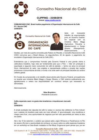 Conselho Nacional do Café – CNC
SCN Quadra 01, Bl. “C”, Ed. Brasília Trade Center, 11º andar, sala 1.101 - CEP 70711-902 – Brasília (DF)
Assessoria de Comunicação: (61) 3226-2269 / 8114-6632
E-mail: imprensa@cncafe.com.br / www.twitter.com/pauloandreck
CLIPPING – 23/08/2016
Acesse: www.cncafe.com.br
COMUNICADO CNC: Brasil realiza pagamento à Organização Internacional do Café
P1 / Ascom CNC
23/08/2016
Após um incessante
trabalho de argumentação
junto ao Governo Federal,
em especial com os
ministros Blairo Maggi
(Agricultura, Pecuária e
Abastecimento) e Dyogo
Oliveira (Planejamento,
Desenvolvimento e
Gestão), por meio de suporte concedido pelo Palácio do Planalto, o Conselho Nacional do Café
(CNC) comunica que o Brasil efetuou, na segunda-feira, 22 de agosto, o pagamento da
anuidade à Organização Internacional do Café (OIC).
Entendemos que o compromisso honrado pelo Governo Federal é uma grande vitória à
cafeicultura brasileira, haja vista ser fundamental para que o País — líder em produção e
exportação e segundo maior consumidor de café do planeta — tenha voz ativa no principal
fórum internacional do setor, que engloba a representação pública e privada das nações
produtoras e consumidoras de todo o mundo e de onde saem as principais decisões do cenário
cafeeiro global.
Em função da compreensão e do trabalho desenvolvido pelo Governo Federal, principalmente
no tocante aos ministros Blairo Maggi e Dyogo Oliveira, o CNC externa publicamente seu
agradecimento e reitera sua disponibilidade em contribuir sempre que necessário ou
demandado.
Atenciosamente,
Silas Brasileiro
Presidente Executivo
Cafés especiais caem no gosto dos brasileiros e impulsionam mercado
DCI
23/08/2016
A ampla aceitação das cápsulas de café no varejo e o avanço das cafeterias no País indicam
que o paladar do brasileiro está cada vez mais refinado. A ‘gourmetização’ virou tendência e
chegou para ficar, uma oportunidade de negócios que tem sido aproveitada por todos os elos
da cadeia.
Até o dia 18 de setembro, o público que passar pelos Jogos Olímpicos e Paralímpicos no Rio
de Janeiro (RJ) tem a oportunidade de conhecer um pouco sobre os cafés especiais brasileiros
em um workshop na Casa Brasil, instalada no Pier Mauá. Engana-se quem pensar que, por ser
 