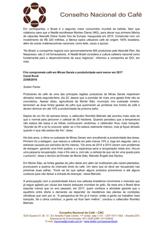 Conselho Nacional do Café – CNC
SCN Quadra 01, Bl. “C”, Ed. Brasília Trade Center, 11º andar, sala 1.101 - CEP 70711-902 – Brasília (DF)
Assessoria de Comunicação: (61) 3226-2269 / 8114-6632
E-mail: imprensa@cncafe.com.br / www.twitter.com/pauloandreck
Em contrapartida, o Brasil é o segundo maior consumidor mundial da bebida, fator que
colaborou para que a Nestlé escolhesse Montes Claros (MG), para alocar sua primeira fábrica
de cápsulas Nescafé Dolce Gusto fora da Europa, inaugurada em 2015. Construída com um
investimento de R$ 220 milhões, a fábrica opera utilizando café de origem 100% brasileira,
além de outras matérias-primas nacionais, como leite, cacau e açúcar.
“No Brasil, a companhia negocia com aproximadamente 600 produtores pelo Nescafé Plan. Na
Nespresso, são 2 mil fornecedores. A Nestlé Brasil considera a cultura cafeeira nacional como
fundamental para o desenvolvimento de seus negócios”, informou a companhia ao DCI, em
nota.
Frio compromete café em Minas Gerais e produtividade será menor em 2017
Canal Rural
23/08/2016
Suelen Farias
Produtores de café de uma das principais regiões produtoras de Minas Gerais respiraram
aliviados nesta segunda-feira, dia 22, depois que a previsão de mais uma geada forte não se
concretizou. Apesar disso, agricultores de Monte Sião, município nno sudoeste mineiro,
lamentam as duas fortes geadas de julho que queimaram as ponteiras dos brotos de café e
devem diminuir em até 10% a produtividade da próxima safra.
Depois de um fim de semana tenso, o cafeicultor Romildo Belinato até acordou mais cedo do
que o normal para percorrer o cafezal de 30 hectares. Quando percebeu que a temperatura
não estava tão baixa e as folhas continuavam verdinhas, o cafeicultor ficou mais tranquilo.
“Acordei às 6h e já fui procurar saber se o frio estava realmente intenso, mas já fiquei aliviado
quando vi que não estava tão frio”, disse.
Há dois anos, o clima no sudoeste de Minas Gerais vem encolhendo a produtividade das áreas.
Primeiro foi a estiagem, que reduziu a colheita em pelo menos 15% e, logo em seguida, veio o
estresse causado por períodos de frio intenso. “Os anos de 2014 e 2015 vieram com problemas
de estiagem, gerando uma forte quebra, e a esperança seria a recuperação neste ano. Houve
uma pequena recuperação, mas o frio veio e, com ele, a certeza de que vai ter uma queda para
o próximo”, disse o técnico da Emater de Monte Sião, Marcelo Ângelo dos Santos.
Em Monte Sião, as fortes geadas de julho deste ano além de inutilizarem pés recém-plantados,
provocaram a queima do chamado broto do café. Um dano que só deve ser recuperado nas
próximas duas safras. “Você vai ter que aplicar alguns produtos preventivos e até alguns
curativos para não deixar a entrada de doenças”, disse Marcelo.
A preocupação com a produtividade futura nos cafezais brasileiros movimenta o mercado que
já segue agitado por causa dos baixos estoques mundiais do grão. Se esse ano o Brasil deve
exportar menos que no ano passado, em 2017, quem conhece a atividade garante que o
equilíbrio entre oferta e demanda vai depender da resistência das plantas às condições
climáticas que vem por aí. “A perspectiva de frio já é menor, então a gente vai trabalhar mais
tranquilo. Se o clima contribuir, a gente vai ficar bem melhor”, concluiu o cafeicultor Romildo
Belinato.
 