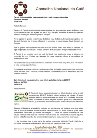 Conselho Nacional do Café – CNC
SCN Quadra 01, Bl. “C”, Ed. Brasília Trade Center, 11º andar, sala 1.101 - CEP 70711-902 – Brasília (DF)
Assessoria de Comunicação: (61) 3226-2269 / 8114-6632
E-mail: imprensa@cncafe.com.br / www.twitter.com/pauloandreck
Paraná registra geadas, mas áreas de trigo e café escapam de perdas
Thomson Reuters
23/08/2016
Roberto Samora
Reuters - O Paraná registrou temperaturas negativas em algumas áreas ao sul do Estado, mas
o frio intenso ocorreu em regiões em que o trigo não está suscetível a perdas por geadas,
segundo informações meteorológicas do Simepar.
"Teve registro de geadas no centro-sul do Estado e sul do Estado, temperaturas negativas em
General Carneiro, de -2 graus (Celsius) ", comentou o meteorologista Paulo Barbieri, do
Simepar.
Mas as geadas não ocorrerem em áreas mais ao oeste e norte, onde estão os cafezais e o
trigo em períodos suscetíveis a perdas, em fases de frutificação e floração no caso do cereal.
O Paraná é um produtor menor de café do Brasil, mas atualmente ocupa a liderança na
produção de trigo. Perdas nas lavouras do cereal poderiam elevar a necessidade de
importação do país.
Havia temor de que geadas mais intensas pudessem ocorrer nesta terça-feira, mas a massa de
ar polar começa a perder força.
"A massa de ar começa a diminuir, ainda tem previsão de geadas no centro-sul, mas no norte e
oeste não tem mais", afirmou o meteorologista, comentando sobre a expectativa para os
próximos dois dias.
Café: Rabobank eleva estimativa para déficit global de oferta em 2016/17
Agência SAFRAS
23/08/2016
Fábio Rübenich
O Rabobank elevou sua estimativa para o déficit global de oferta de café
na temporada 2016/17 devido à menor produção de robusta. O banco
holandês estimou nesta terça-feira um déficit de 2,5 milhões de sacas,
contra 2,2 milhões de sacas em junho. O déficit global inclui café arábica e
robusta, que servem a diferentes mercados e são cultivados em diferentes
regiões.
Segundo o Rabobank, a revisão foi motivada em grande parte por conta de uma nova leitura
para a produção mundial de café robusta, particularmente no Brasil, onde os grãos foram
severamente danificados por meses de estiagem. "O clima nas regiões brasileiras de café
robusta continua mais seco que o normal", frisou o banco, em comunicado. Enquanto algumas
árvores estão florescendo, elas precisarão de mais chuvas para poderem se desenvolver.
(...) As previsões para grande parte dos países produtores, incluindo Vietnã, Colômbia e
Indonésia, permaneceram inalteradas. As informações partem da Dow Jones.
 