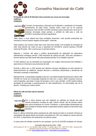 Conselho Nacional do Café – CNC
SCN Quadra 01, Bl. “C”, Ed. Brasília Trade Center, 11º andar, sala 1.101 - CEP 70711-902 – Brasília (DF)
Assessoria de Comunicação: (61) 3226-2269 / 8114-6632
E-mail: imprensa@cncafe.com.br / www.twitter.com/pauloandreck
Produção de café de El Salvador deve aumentar por causa da renovação
CaféPoint
23/08/2016
O ministro da Agricultura e Pecuária de El Salvador e presidente do Conselho
Salvadorenho de Café (CSC), Orestes Ortez, disse que se for possível
amadurecer entre 30.000 e 40.000 manzanas (cada manzana tem cerca de 0,7
hectares) renovadas nesse período, a colheita de café para o ciclo de
2016/2017 aumentará de forma significativa.
“Além disso, o novo cafezal terá duas condições essenciais: mais quintais produzidos por
manzana e menos impacto negativo da ferrugem”, disse ele.
Ortez explicou que embora ainda seja muito cedo para revelar uma projeção de produção de
café, essa deveria ser maior do que a reportada em 2015/2016, quando alcançou 575.000
sacas de 60 quilos, 18% a menos que no período anterior.
Segundo o ministro, até agora a política governamental de reativação da cafeicultura
salvadorenha conseguiu renovar 7.500 manzanas de cultivos de café. “Isso sem considerar o
enorme esforço que está sendo feito pela empresa privada. É um trabalho conjunto”.
O CSC destacou que as atividades de cooperação com órgãos internacionais têm facilitado o
apoio técnico e financeiro aos produtores de café.
Durante o último ano, o CSC garante que ofereceu serviços estratégicos ao setor através do
desenvolvimento de relatórios, estudos técnicos e científicos relacionados a tendências de
mercados, produção e exportação.
Recentemente, a Assembleia Legislativa aprovou uma determinação favorável para utilizar US$
378.000 de Fundo de Contribuição Especial de café com o qual o MAG comprará insumos,
como fungicidas, para tratar o fungo da ferrugem e com o que, também, o CSC poderá realizar
atividades de promoção e posicionamento do café salvadorenho. As informações são do El
Mundo / Tradução por Juliana Santin
Oferta de café da Índia está em declínio
CaféPoint
23/08/2016
Com o clima adverso que vem afetando as colheitas de robusta dos dois
maiores produtores mundiais de café, Vietnã e Brasil, não há período melhor
para outros produtores do mundo. Entretanto, a oportunidade apresentada por
essa situação é limitada devido à capacidade dessas nações de aproveitar essa
escassez.
Esse é o dilema enfrentado pelos produtores de café robusta da Índia no momento. Embora as
exportações até agosto desse ano tenham aumentado em 18% com relação ao mesmo período
em 2015, o crescimento vem declinando nos últimos meses.
A maior parte da colheita recorde do ano passado, que foi de 244.000 toneladas de robusta,
 