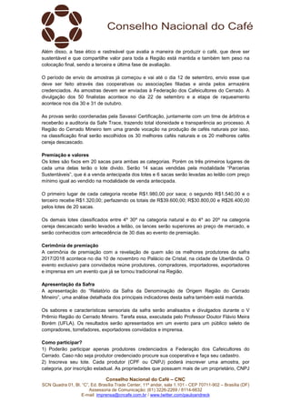 Conselho Nacional do Café – CNC
SCN Quadra 01, Bl. “C”, Ed. Brasília Trade Center, 11º andar, sala 1.101 - CEP 70711-902 – Brasília (DF)
Assessoria de Comunicação: (61) 3226-2269 / 8114-6632
E-mail: imprensa@cncafe.com.br / www.twitter.com/pauloandreck
Além disso, a fase ético e rastreável que avalia a maneira de produzir o café, que deve ser
sustentável e que compartilhe valor para toda a Região está mantida e também tem peso na
colocação final, sendo a terceira e última fase de avaliação.
O período de envio de amostras já começou e vai até o dia 12 de setembro, envio esse que
deve ser feito através das cooperativas ou associações filiadas e ainda pelos armazéns
credenciados. As amostras devem ser enviadas à Federação dos Cafeicultores do Cerrado. A
divulgação dos 50 finalistas acontece no dia 22 de setembro e a etapa de raqueamento
acontece nos dia 30 e 31 de outubro.
As provas serão coordenadas pela Savassi Certificação, juntamente com um time de árbitros e
receberão a auditoria da Safe Trace, trazendo total idoneidade e transparência ao processo. A
Região do Cerrado Mineiro tem uma grande vocação na produção de cafés naturais por isso,
na classificação final serão escolhidos os 30 melhores cafés naturais e os 20 melhores cafés
cereja descascado.
Premiação e valores
Os lotes são fixos em 20 sacas para ambas as categorias. Porém os três primeiros lugares de
cada uma delas terão o lote divido. Serão 14 sacas vendidas pela modalidade “Parcerias
Sustentáveis”, que é a venda antecipada dos lotes e 6 sacas serão levadas ao leilão com preço
mínimo igual ao vendido na modalidade de venda antecipada.
O primeiro lugar de cada categoria recebe R$1.980,00 por saca; o segundo R$1.540,00 e o
terceiro recebe R$1.320,00; perfazendo os totais de R$39.600,00; R$30.800,00 e R$26.400,00
pelos lotes de 20 sacas.
Os demais lotes classificados entre 4º 30º na categoria natural e do 4º ao 20º na categoria
cereja descascado serão levados a leilão, os lances serão superiores ao preço de mercado, e
serão conhecidos com antecedência de 30 dias ao evento de premiação.
Cerimônia de premiação
A cerimônia de premiação com a revelação de quem são os melhores produtores da safra
2017/2018 acontece no dia 10 de novembro no Palácio de Cristal, na cidade de Uberlândia. O
evento exclusivo para convidados reúne produtores, compradores, importadores, exportadores
e imprensa em um evento que já se tornou tradicional na Região.
Apresentação da Safra
A apresentação do “Relatório da Safra da Denominação de Origem Região do Cerrado
Mineiro”, uma análise detalhada dos principais indicadores desta safra também está mantida.
Os sabores e características sensoriais da safra serão analisados e divulgados durante o V
Prêmio Região do Cerrado Mineiro. Tarefa essa, executada pelo Professor Doutor Flávio Meira
Borém (UFLA). Os resultados serão apresentados em um evento para um público seleto de
compradores, torrefadores, exportadores convidados e imprensa.
Como participar?
1) Poderão participar apenas produtores credenciados a Federação dos Cafeicultores do
Cerrado. Caso não seja produtor credenciado procure sua cooperativa e faça seu cadastro.
2) Inscreva seu lote. Cada produtor (CPF ou CNPJ) poderá inscrever uma amostra, por
categoria, por inscrição estadual. As propriedades que possuem mais de um proprietário, CNPJ
 