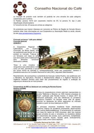 Conselho Nacional do Café – CNC
SCN Quadra 01, Bl. “C”, Ed. Brasília Trade Center, 11º andar, sala 1.101 - CEP 70711-902 – Brasília (DF)
Assessoria de Comunicação: (61) 3226-2269 / 8114-6632
E-mail: imprensa@cncafe.com.br / www.twitter.com/pauloandreck
ou inscrição de produtor rural, também só poderão ter uma amostra de cada categoria
cadastradas para o prêmio.
3) Padrão: peneira 16/18 com vazamento máximo de 5% na peneira 16, tipo 2 pela
classificação oficial brasileira.
4) Tamanho do lote: 20 sacas pra ambas as categorias
Os produtores que tiverem interesse em concorrer ao Prêmio de Região do Cerrado Mineiro
poderão obter mais informações em sua Cooperativa ou Associação filiada ou ainda, através
do site www.cerradomineiro.org/premio.
Cooxupé vai lançar “café para atletas”
Cooxupé Notícias
22/08/2017
A Cooperativa Regional de
Cafeicultores em Guaxupé
(Cooxupé), de Minas Gerais, está
se preparando para lançar um novo
produto no mercado. Trata-se de
um farináceo com base no café,
que será usado como matéria-prima
para alimentos funcionais
destinados a atletas.
“Essa é uma iniciativa de
vanguarda e que potencializa o café
como um todo, permitindo a busca
por novos nichos de mercado e, consequentemente, renda aos cooperados”, destaca o
presidente executivo do Conselho Nacional do Café (CNC), deputado Silas Brasileiro.
Recentemente, ele acompanhou o presidente da Cooxupé, Carlos Paulino, nas audiências com
o Ministério da Agricultura, Pecuária e Abastecimento (Mapa) e a Agência Nacional de
Vigilância Sanitária (Anvisa) para tratar dos procedimentos de registro e avaliação de
segurança e eficácia de um novo produto.
Cooperativas de MG se destacam em ranking da Revista Exame
Sistema OCEMG
23/08/2017
A força do cooperativismo mineiro está bem representada no
anuário "Melhores e Maiores: as 1000 maiores empresas do
Brasil", publicado pela Revista Exame. A edição 2017 da
tradicional publicação, uma das referências no jornalismo
econômico brasileiro, foi lançada neste mês de agosto,
reunindo os destaques de vários segmentos do mercado
brasileiro a partir de seus balanços em 2016.
As principais empresas brasileiras foram classificadas
conforme critérios de excelência empresarial, desenvolvidos
pelo ranking Melhores&Maiores. O levantamento foi realizado
com base em dados de 3.000 empresas, além dos maiores
grupos privados do país e considerou os resultados obtidos
em crescimento das vendas, lucro, patrimônio, rentabilidade,
capital circulante líquido, liquidez geral, endividamento,
riqueza criada, entre outros aspectos.
 