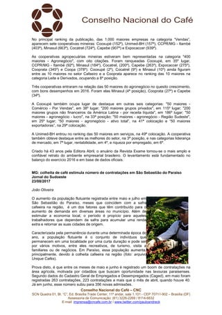 Conselho Nacional do Café – CNC
SCN Quadra 01, Bl. “C”, Ed. Brasília Trade Center, 11º andar, sala 1.101 - CEP 70711-902 – Brasília (DF)
Assessoria de Comunicação: (61) 3226-2269 / 8114-6632
E-mail: imprensa@cncafe.com.br / www.twitter.com/pauloandreck
No principal ranking da publicação, das 1.000 maiores empresas na categoria “Vendas”,
aparecem sete cooperativas mineiras: Cooxupé (152ª), Unimed-BH (157ª), CCPR/MG - Itambé
(403ª), Minasul (663ª), Cocatrel (724ª), Capebe (907ª) e Expocaccer (939ª).
As cooperativas agropecuárias mineiras estiveram bem representadas na categoria "400
maiores - Agronegócio", com oito citações. Foram ranqueadas Cooxupé, em 35º lugar,
CCPR/MG - Itambé (92º), Minasul (184º), Cocatrel, (200º), Capebe (263º), Expocaccer (275º),
Cooprata (345º) e Coopa (378º). Cooxupé (2º), Cocatrel (9º) e Minasul (10º) ainda figuram
entre as 10 maiores no setor Cafeeiro e a Cooprata aparece no ranking das 10 maiores na
categoria Leite e Derivados, ocupando a 8º posição.
Três cooperativas entraram na relação das 50 maiores do agronegócio no quesito crescimento,
com bons desempenhos em 2016. Foram elas Minasul (4ª posição), Cooprata (27ª) e Capebe
(34ª).
A Cooxupé também ocupa lugar de destaque em outras seis categorias: "50 maiores -
Comércio - Por Vendas", em 38º lugar; "200 maiores grupos privados", em 115º lugar; "200
maiores grupos não financeiros da América Latina - por receita líquida", em 186º lugar; "50
maiores - agronegócio - lucro", na 33ª posição; "50 maiores - agronegócio - Região Sudeste",
em 25º lugar; “50 maiores - agronegócio - ativo total”, na 41ª colocação e “50 maiores
exportadoras”, na 29ª colocação.
A Unimed-BH entrou no ranking das 50 maiores em serviços, na 49ª colocação. A cooperativa
também obteve destaque entre as melhores do setor, na 3ª posição, e nas categorias liderança
de mercado, em 7ª lugar, rentabilidade, em 4º, e riqueza por empregado, em 6º.
Criado há 43 anos pela Editora Abril, o anuário da Revista Exame tornou-se o mais amplo e
confiável retrato do ambiente empresarial brasileiro. O levantamento está fundamentado no
balanço do exercício 2016 e em base de dados oficiais.
MG: colheita de café estimula número de contratações em São Sebastião do Paraíso
Jornal do Sudoeste
23/08/2017
João Oliveira
O aumento da população flutuante registrada entre maio e julho em
São Sebastião do Paraíso, meses que coincidem com a safra
cafeeira na região, é um dos fatores que têm contribuído para o
aumento de demanda em diversas áreas no município. Além de
estimular a economia local, o período é propício para aqueles
trabalhadores que dependem da safra para acumular uma renda
extra e retornar as suas cidades de origem.
Caracterizada pela permanência durante uma determinada época do
ano, a população flutuante é o conjunto de indivíduos que
permanecem em uma localidade por uma curta duração e pode ser
por vários motivos, entre eles recreativos, de turismo, visita a
familiares ou de negócios. Em Paraíso, essa população aumenta,
principalmente, devido à colheita cafeeira na região (foto: arquivo
Unique Cafés).
Prova disto, é que entre os meses de maio e junho é registrado um boom de contratações na
área agrícola, motivada por cidadãos que buscam oportunidade nas lavouras paraisenses.
Segundo dados do Cadastro Geral de Empregados e Desempregados (Caged), em maio foram
registradas 263 contratações, 223 contratações a mais que o mês de abril, quando houve 40.
Já em junho, esse número subiu para 356 novas admissões.
 