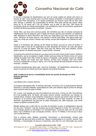 Conselho Nacional do Café – CNC
SCN Quadra 01, Bl. “C”, Ed. Brasília Trade Center, 11º andar, sala 1.101 - CEP 70711-902 – Brasília (DF)
Assessoria de Comunicação: (61) 3226-2269 / 8114-6632
E-mail: imprensa@cncafe.com.br / www.twitter.com/pauloandreck
É comum a migração de trabalhadores que vêm de outras regiões do estado para atuar na
lavoura de café, o que contribui para o aumento dessas contrações. O empresário e agrônomo
Luiz Carlos Pinto Gonçalves, é um desses produtores que buscam essa mão de obra extra
para reforçar a colheitas nas propriedades da família. Para esse período ele espera colher
cerca de 10 mil sacas até o fim da colheita, que já está na reta final. “Nós temos 80
funcionários fixos em nossas propriedades, mas contratamos mais 40 funcionários, geralmente
do Norte de Minas para ajudar na colheita”, comenta.
Cleide Silva, que atua como serviços gerais, tem familiares que são um desses exemplos de
trabalhadores que se deslocam para a região de Paraíso apenas para trabalhar na colheita de
café. Moradora no bairro Muschioni, ela conta que nesta época sua casa costuma ficar mais
cheia. “Moramos na nossa casa eu, meu esposo e minhas duas filhas, mas agora recebi meu
pai e meu irmão que vieram e ficaram aqui comigo, porque eles trabalham na colheita de café”,
relata.
Cleide e os familiares são naturais de Rio Pardo de Minas, que fica ao norte do Estado. O
município está a mais de mil quilômetros de São Sebastião do Paraíso, de onde são gastos
cerca de 15 horas de viagem. “Eles têm vindo aqui nos últimos anos para trabalhar, porque
ajuda a ganhar um dinheiro extra para a nossa família”, comenta.
A presença dos parentes de longe em sua casa ocorre por pelo menos quatro meses, detalha a
trabalhadora, que já se adaptou à região. Cleide conta que antes de Paraíso morou em outras
cidades da região como São Tomás de Aquino e Pratápolis, onde também atuava na colheita
de café. “Depois que mudei aqui para Paraíso, arrumei outro emprego, mas meu marido
continuou trabalhando na lavoura. Agora, com o fim da colheita ele está tentando arrumar outro
emprego”, completa.
Conforme levantamentos feitos pelo “Jornal do Sudoeste”, há trabalhadores temporários que
atuam no período de colheita que ficam alojados nas próprias fazendas.
Café: incidência de broca e rentabilidade devem ser pontos de atenção em 2018
Notícias Agrícolas
23/08/2017
João Batista Olivi e Izadora Pimenta
O jornalista João Batista Olivi, do Notícias Agrícolas, conversou com os pesquisadores Roberto
Santinato e José Braz Matiello, especialistas em café, para destacar alguns pontos de atenção
para a próxima safra do grão no Brasil.
Há, no país, uma questão que não era problema há cinco anos: a broca do café. Na Colômbia,
já é uma questão séria. No Brasil, não existe nenhum produto, atualmente, que ofereça um
controle eficaz. Existem novas tentativas chegando ao mercado que podem trazer até 80% de
eficiência, já na próxima safra. Entretanto, o problema deve se fazer presente, na visão de
Santinato, especialmente nas lavouras de grãos destinados aos cafés especiais, cuja venda
nessas condições é bastante difícil.
Matiello destaca que o café está em uma fase de transição no país. A rentabilidade é descrita
por ele como "razoável", mas ele visualiza que já está chegando no limite. Por outro lado, há
uma evolução grande na tecnologia e na competitividade. A próxima safra vem de uma safra
baixa, mas a tendência é que a produção aumente - de 8 a 10 milhões a mais do que a atual,
como avalia Santinato.
Para a próxima safra, Matiello aconselha "racionalizar" a administração, embora esta
diminuição não deva ser feita na parte fixa. "Baixar a produtividade é um suicídio", aponta. Para
Santinato, a mecanização da lavoura é importante, pois influi em uma diminuição nos custos
 