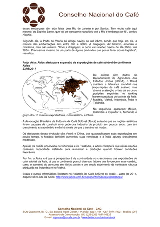 Conselho Nacional do Café – CNC
SCN Quadra 01, Bl. “C”, Ed. Brasília Trade Center, 11º andar, sala 1.101 - CEP 70711-902 – Brasília (DF)
Assessoria de Comunicação: (61) 3226-2269 / 8114-6632
E-mail: imprensa@cncafe.com.br / www.twitter.com/pauloandreck
esses embarques têm sido feitos pelo Rio de Janeiro e por Santos. Tem muito café aqui
mesmo, do Espírito Santo, que vai de transporte rodoviário até o Rio e embarca por lá", contou
Nicchio.
Segundo ele, o Porto de Vitória só abriga navios de até 242m, sendo que hoje em dia, a
maioria das embarcações tem entre 350 e 360m. A dragagem, diz Nicchio, ameniza o
problema, mas não resolve. "Com a dragagem, o porto vai receber navios de até 260m, até
265m. Precisamos mesmo de um porto de águas profundas que possa fazer nossa logística",
ressaltou.
Fator Ásia: Abics alerta para expansão de exportações de café solúvel do continente
Abics
23/08/2017
De acordo com dados do
Departamento de Agricultura dos
Estados Unidos (USDA), o Brasil
mantém a liderança mundial nas
exportações de café solúvel, mas
chama a atenção o fato de as cinco
posições seguintes no ranking
serem ocupadas por países da Ásia:
Malásia, Vietnã, Indonésia, Índia e
Tailândia.
Na sequência, aparecem México,
Colômbia e Equador e, fechando o
grupo dos 10 maiores exportadores, outro asiático, a China.
A Associação Brasileira da Indústria de Café Solúvel (Abics) entende que as nações asiáticas
foram capazes de construir uma poderosa indústria do produto em poucos anos, com um
crescimento extraordinário e não há sinais de que o cenário vai mudar.
Os destaques dessa evolução são Vietnã e China, que quadruplicaram suas exportações em
pouco tempo. A Malásia também aumentou suas remessas e a Índia apurou crescimento
moderado.
Apesar da queda observada na Indonésia e na Tailândia, a Abics considera que essas nações
possuem capacidade instalada para aumentar a produção quando houver condições
favoráveis.
Por fim, a Abics crê que a perspectiva é de continuidade no crescimento das exportações de
café solúvel da Ásia, já que o continente possui diversos fatores que favorecem esse cenário,
como o aumento do consumo em vários países e um amplo suprimento da variedade robusta
produzida na Indonésia e no Vietnã.
Essas e outras informações constam no Relatório do Café Solúvel do Brasil – Julho de 2017,
disponível no site da Abics: http://www.abics.com.br/secao/informacoes/estatisticas/.
 