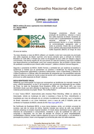 Conselho Nacional do Café – CNC
SCN Quadra 01, Bl. “C”, Ed. Brasília Trade Center, 11º andar, sala 1.101 - CEP 70711-902 – Brasília (DF)
Assessoria de Comunicação: (61) 3226-2269 / 8114-6632
E-mail: imprensa@cncafe.com.br / www.twitter.com/pauloandreck
CLIPPING – 23/11/2016
Acesse: www.cncafe.com.br
BSCA celebra 25 anos e apresenta nova identidade visual
P1 / Ascom BSCA
23/11/2016
Congregar produtores, difundir sua
produção de excelência, valorizar a marca
dos cafés especiais do Brasil, revelando ao
mundo toda a sustentabilidade da produção
nacional, estimular o constante
aprimoramento técnico e a maior eficiência
na comercialização, agregando valor a
todos os produtos. Esses são os principais
frutos colhidos pela Associação Brasileira de
Cafés Especiais (BSCA) ao longo de seus
25 anos de história.
“As duas décadas e meia da BSCA refletem um trabalho muito bem executado de promoção
dos cafés especiais do Brasil, suprindo uma lacuna deixada após a extinção do Instituto
Brasileiro do Café (IBC). O Brasil saiu atrás na divulgação de seus cafés em relação a alguns
concorrentes, mas temos orgulho de ver que somos um case de sucesso e que todo o trabalho
que desenvolvemos na Associação, junto com nossos parceiros, deu ao Brasil o devido status
de qualidade e excelência que nossos cafés merecem”, celebra a diretora Vanusia Nogueira.
Segundo o presidente da BSCA, Adolfo Ferreira, a entidade tem por essência se atualizar e
modernizar à medida que se apresentam os cenários e tendências do mercado mundial.
“Temos profissionais capacitados e parceiros institucionais, como a Apex-Brasil, a Alliance for
Coffee Excellence e o Sebrae, além de associados de vanguarda que nos possibilitam executar
ações em todos os cantos do mundo e atuar de acordo com a realidade de cada mercado para
promover os cafés especiais do Brasil”, destaca.
NOVA IDENTIDADE VISUAL
Refletindo sua preocupação na busca por acompanhar as tendências do mercado nesses 25
anos, a BSCA apresentou, no dia 21 de novembro, em cerimônia de celebração de seu Jubileu
de Prata, na sede da Sociedade Rural Brasileira (SRB), em São Paulo (SP), sua nova
identidade visual, que será utilizada na logomarca, no selo de certificação de qualidade e nos
materiais promocionais do projeto “Brazil. The Coffee Nation”.
A nova “marca BSCA”, desenvolvida pela empresa Place Branding, reflete os valores da
Associação, retrata as mudanças do setor e expressa a força do País, intensificando a
brasilidade por meio da utilização de um símbolo mundialmente conhecido, que é a bandeira
do Brasil, associado a um ícone tradicional, como a saca de café. O trabalho pode ser
conferido no Facebook da BSCA, através do link https://goo.gl/6FJ3Te.
No Certificado de Qualidade BSCA, a nova marca destaca, ainda, um símbolo universal de
sucesso, que são os ramos da vitória, fazendo menção aos ramos de café, que também
marcam presença no brasão imperial brasileiro. O intuito dessa identidade busca despertar o
interesse de compradores e consumidores, revelando o grau de qualidade do café a ser
comprado e degustado; ser um fator de decisão de compra ao gerar respeitabilidade,
confiabilidade e clareza; revelar critérios objetivos do que é um café superior; e, ao identificar a
pontuação do produto, trazer uma linguagem já conhecida pelo setor de cafés especiais.
 