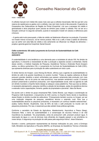 Conselho Nacional do Café – CNC
SCN Quadra 01, Bl. “C”, Ed. Brasília Trade Center, 11º andar, sala 1.101 - CEP 70711-902 – Brasília (DF)
Assessoria de Comunicação: (61) 3226-2269 / 8114-6632
E-mail: imprensa@cncafe.com.br / www.twitter.com/pauloandreck
novo – relata Beli.
A colheita manual é em média três vezes mais cara que a colheita mecanizada. Beli diz que tem uma
reserva de capital para os gastos com a colheita, mas nem todo mundo é tão precavido. O gerente da
Cooperativa dos Cafeicultores da Região de Pinhal (Coopinhal ) diz que a escassez de crédito é
generalizada e deve prejudicar quem precisa de dinheiro para custear a colheita. Pior vai ser se a
situação continuar no segundo semestre, quando é necessário investir em adubos e defensivos para
a lavoura.
– A gente está muito preocupado, a falta de crédito vai fatalmente influenciar na produção. O produtor
vai investir menos na lavoura, vai ter menos produto. Não é só o café, é toda a cadeia de alimentos
que vai sofrer com esta falta de crédito e isto certamente vai influenciar na inflação de alimentos –
projeta o gerente-geral da Coopinhal, Daniel Gozzoli.
Cafés sustentáveis: ES sedia Lançamento do Currículo de Sustentabilidade do Café
Ascom Incaper
24/03/2015
A sustentabilidade é uma tendência e uma demanda para a sociedade do século XXI. No âmbito da
agricultura, é crescente a necessidade de aliar a produção a aspectos sociais e ambientais. Diante
desse cenário, o Instituto Capixaba de Pesquisa, Assistência Técnica e Extensão Rural (Incaper)
sediou, na última quinta-feira (19), o Lançamento do Currículo de Sustentabilidade do Café (CSC),
que apresenta diretrizes para a produção de cafés sustentáveis em todo o país.
O diretor técnico do Incaper, Lúcio Herzog De Muner, afirmou que a agenda da sustentabilidade no
âmbito do café é de grande importância no cenário mundial. “Todas as regiões cafeeiras do Brasil
possuem grandes desafios a serem enfrentados que passam certamente pela produção com mais
sustentabilidade, não só do ponto de vista econômico, mas também ambiental e social. O binômio
produzir preservando e preservar produzindo, com responsabilidade social, está na agenda do café
em âmbito mundial e o Espírito Santo deseja se adequar a essa plataforma. Para que isso se efetive,
é necessário planejamento, pesquisa científica e adoção de tecnologias, ações de assistência técnica
e extensão rural e capacitações, fomento, gestão da propriedade e parcerias”, falou De Muner.
De acordo com o diretor do grupo empresarial P&A, Carlos Brando, que integra a coordenação do
Programa Café Sustentável, o lançamento do CSC ocorreu no Espírito Santo devido à importância
desse Estado no âmbito mundial da cafeicultura. “O lançamento também ocorreu no Incaper, por ser
uma instituição integrada de pesquisa, assistência técnica e extensão rural. Para que a
sustentabilidade alcance os pequenos produtores, é necessário um contínuo trabalho extensionista”,
avaliou Carlos Brando. Atualmente, mais de 80% de todo o café produzido no mundo vem de
pequenos produtores. Por isso, é essencial que eles adotem boas práticas agrícolas.
Conforme o secretário de Estado da Agricultura, Abastecimento, Aquicultura e Pesca (Seag),
Octaciano Neto, o tema da sustentabilidade e a conservação de recursos hídricos é de vital
importância na atualidade. “As propriedades, antes de produzirem café, precisam produzir água. A
reservação de água e o uso de técnicas mais eficientes de irrigação passam a ser prioritários no
nosso tempo. A segurança na produção de café passa pela segurança hídrica”, disse Octaciano.
Durante o evento, participaram representantes de diversas instituições do país, como a Embrapa
Café, Ministério da Agricultura e Pecuária (MAPA), as Empresas de Assistência Técnica e Extensão
 