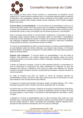 Conselho Nacional do Café – CNC
SCN Quadra 01, Bl. “C”, Ed. Brasília Trade Center, 11º andar, sala 1.101 - CEP 70711-902 – Brasília (DF)
Assessoria de Comunicação: (61) 3226-2269 / 8114-6632
E-mail: imprensa@cncafe.com.br / www.twitter.com/pauloandreck
Rural (Emater) de Minas Gerais, Paraná, Rondônia e a Coordenadoria de Assistência Técnica
Integral (CATI). Também estiveram presentes mais de 10 instituições estaduais ligadas ao segmento
da cafeicultura, como cooperativas, sindicatos, bancos e empresas do ramo cafeeiro, entre os quais
destacam-se a Cooabriel, OCB, Coopeavi, Sebrae, Sincafé, Faes/Senar, CCCV, Cecafé, Fundagres,
Bandes, entre outras.
Currículo Mínimo de Sustentabilidade – O Currículo Mínimo de Sustentabilidade consiste em um
conjunto de normas e pontos comuns para produzir café com qualidade e sustentabilidade no Brasil e
no mundo. São procedimentos para a produção de café economicamente viável, socialmente justa e
ambientalmente correta, ou seja, uma produção que não impacte as pessoas e o meio ambiente.
Entre os principais temas contidos no Currículo Mínimo destacam-se a conservação da água na
propriedade; gestão ambiental; gestão da propriedade; registro de informações e rastreabilidade;
conservação do solo; destinação de resíduos e cuidados com a poluição e contaminação de água e
solo; adequação à legislação trabalhista, com a garantia de segurança e saúde para o trabalhador;
manejo agronômico produtivo; e procedimentos corretos de colheita.
O Currículo de Sustentabilidade de Café foi construído baseado em diversos protocolos/plataformas
de sustentabilidade cafeeira de distintas instituições, cujo conteúdo estava disperso, e da Instrução
Normativa 49/2013, do Ministério da Agricultura e Pecuária (MAPA), sobre boas práticas agrícolas e
gestão da atividade cafeeira.
Programa Café Sustentável – O Currículo Mínimo de Sustentabilidade é uma das ações do
Programa Café Sustentável, uma iniciativa público-privada pré-competitiva global que envolve
parceiros da indústria e do comércio, governos, ONGs e instituições verificadoras e certificadoras de
sustentabilidade.
O objetivo do Programa é aumentar o volume de café sustentável produzido e comercializado por
meio do alinhamento de investimentos das partes interessadas em programas de apoio aos
produtores para melhorar a qualidade de vida, permitir que sejam mais resilientes num mercado
mundial em constante mudança e aumentar a produtividade para satisfazer a demanda crescente de
maneira sustentável.
As metas do Programa para 2015, em relação ao número de produtores treinados em
sustentabilidade no mundo, é de 500 mil. Além disso, espera-se que 25% do café vendido no mundo
seja sustentável e 40% do café produzido seja certificado.
O Programa foi fundado pela Mondelez International, Nestlé, D.E Master Blenders 1753, Tchibo,
Federação Europeia de Café e a Iniciativa de Comércio Sustentável (IDH, em holandês).
No Espírito Santo, em 2014, foi lançado o Programa de Produção de Cafés Especiais Sustentáveis,
coordenado pelo Sebrae e integrado por um conjunto de instituições, inclusive o Incaper. De acordo
com esse programa, a meta é atingir 2 mil produtores e 500 propriedades de café arábica e conilon
no Estado.
A aplicação do Currículo de Sustentabilidade para os cafés do Espírito Santo poderá ser muito
importante para a operacionalização desse programa estadual, pois poderá acelerar a implantação
das boas práticas agrícolas e auxiliar a preparação das propriedades cafeeiras capixabas para a
produção de cafés superiores e até especiais, bem como para sua certificação.
 