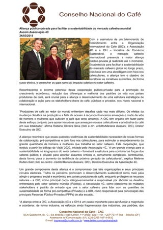 Conselho Nacional do Café – CNC
SCN Quadra 01, Bl. “C”, Ed. Brasília Trade Center, 11º andar, sala 1.101 - CEP 70711-902 – Brasília (DF)
Assessoria de Comunicação: (61) 3226-2269 / 8114-6632
E-mail: imprensa@cncafe.com.br / www.twitter.com/pauloandreck
Aliança público-privada para facilitar a sustentabilidade do mercado cafeeiro mundial
Ascom Associação 4C
24/03/2015
Com a assinatura de um Memorando de
Entendimento entre a Organização
Internacional do Café (OIC), a Associação
4C e a IDH – Iniciativa de Comércio
Sustentável, o mercado cafeeiro
internacional presencia a maior aliança
público-privada já realizada até o momento.
Estabelecida para facilitar a sustentabilidade
do mercado cafeeiro global no longo prazo,
com base em uma abordagem com foco nos
cafeicultores, a aliança tem o objetivo de
escalonar as iniciativas existentes, de forma
custo-efetiva, e preencher os gaps rumo ao impacto coletivo no setor cafeeiro.
Reconhecendo o enorme potencial desta cooperação público-privada para a promoção do
crescimento econômico, redução das diferenças e melhoria dos padrões de vida nos países
produtores de café, será crucial para a aliança o desenvolvimento de uma estrutura estratégica de
colaboração e ação para os stakeholders-chave do café, públicos e privados, nos níveis nacional e
internacional.
“Produtores de café ao redor do mundo enfrentam desafios cada vez mais difíceis. Os efeitos da
mudança climática na produção e a falta de acesso à recursos financeiros ameaçam o modo de vida
de homens e mulheres que cultivam o café que tanto amamos. A OIC tem orgulho em fazer parte
deste esforço conjunto para apoiar iniciativas que ameaçam nossos cafeicultores e a indústria do café
em sua totalidade”, afirma Robério Oliveira Silva (foto à dir.: crédito/Mariana Bassani, OIC), Diretor
Executivo da OIC.
A aliança reconhece que essas questões sistêmicas de sustentabilidade necessitam de novas formas
de colaboração, pré-competitivas e com foco nos cafeicultores, para estimular o empoderamento da
grande quantidade de homens e mulheres que trabalha no setor cafeeiro. Esta cooperação, que
evoluiu a partir do diálogo da Visão 2020, iniciado pela Associação 4C, “é um grande avanço para a
sustentabilidade no longo-prazo do setor cafeeiro – fornecerá a estrutura para combinar as forças dos
setores público e privado para abordar assuntos críticos e, comumente complexos, contribuindo,
desta forma, para o aumento da resiliência da próxima geração de cafeicultores”, explica Melanie
Rutten-Sülz (foto ao centro: crédito/Mariana Bassani, OIC), Diretora Executiva da Associação 4C.
Um grande componente desta aliança é o compromisso das três organizações e seus principais
círculos eleitorais. Todos os parceiros promovem o desenvolvimento sustentável como meio para
atingir o progresso social e econômico em países produtores de café, enquanto protegem os recursos
naturais - a OIC, como principal corpo intergovernamental e responsável por abordar os desafios
enfrentados pelo setor cafeeiro mundial (Público), a Associação 4C, como plataforma de múltiplos
stakeholders e padrão de entrada que une o setor cafeeiro para lidar com as questões de
sustentabilidade de forma pré-competitiva (Privada) e a IDH, como responsável pela convocação das
principais Parcerias Público-Privadas (PPPs) de alta escalão.
“A aliança entre a OIC, a Associação 4C e a IDH é um passo importante para aprofundar a magnitude
e coordenar, de forma inclusiva, os esforços ainda fragmentados das indústrias, dos padrões, dos
 