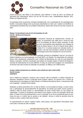 Conselho Nacional do Café – CNC
SCN Quadra 01, Bl. “C”, Ed. Brasília Trade Center, 11º andar, sala 1.101 - CEP 70711-902 – Brasília (DF)
Assessoria de Comunicação: (61) 3226-2269 / 8114-6632
E-mail: imprensa@cncafe.com.br / www.twitter.com/pauloandreck
países produtores, das ONGs e dos doadores, para melhorar o modo de vida e as práticas de
agricultura dos cafeicultores” afirma Ted van der Put (foto à esq.: crédito/Mariana Bassani, OIC),
Diretor do Programa da IDH.
A cooperação entre os parceiros começará imediatamente, com a preparação de uma estratégia para
facilitar o necessário diálogo entre os principais stakeholders do café, com o objetivo de identificar as
necessidades prioritárias das comunidades cafeicultoras, desenvolver fontes de recursos e planos de
ação.
Replay: Conab leiloará mais de 2,4 mil toneladas de café
Conab – Gerência de Imprensa
24/03/2015
A Companhia Nacional de Abastecimento (Conab) irá
realizar, na quarta-feira (25), leilão para a venda de mais
de 2,4 mil toneladas de café em grãos, ensacado. O café
que será comercializado está depositado nas unidades da
Conab em Minas Gerais (1,45 mil t), Espírito Santo (926 t)
e Goiás (73 t). O produto poderá ser vistoriado dentro do
armazém, mas não será permitida a retirada de amostra e
será entregue dentro das condições em que se encontra.
A operação ocorrerá na modalidade “viva-voz”, por meio do
Sistema Eletrônico de Comercialização da Conab (SEC), em Brasília. Os interessados em participar
devem estar devidamente cadastrados junto à Bolsa de Mercadorias por meio da qual pretendam
realizar a operação. Também é necessário que estejam em situação regular no Sistema de Registro e
Controle de Inadimplentes da Conab (SIRCOI). O preço de venda será divulgado com antecedência
de até dois dias úteis da data de realização da operação, em R$/kg e com ICMS excluso.
Incaper realiza treinamento em colheita e pós colheita de café na Serra (ES)
Ascom Incaper
24/03/2015
Com o objetivo de capacitar o produtor rural a produzir café de qualidade, o Instituto Capixaba de
Pesquisa, Assistência Técnica e Extensão Rural (Incaper) realizou, em parceria com o Centro de
Desenvolvimento Tecnológico do Café (Cetcaf) e a Prefeitura Municipal da Serra, o treinamento Café
com Qualidade – Colheita e Pós Colheita.
Realizado na última quinta-feira (19), no Sítio do Ribeiro, na comunidade de Calogi, o evento contou
com a participação de aproximadamente 30 agricultores. As perdas que podem ocorrer quando a
colheita é feita de forma errada e a demonstração da forma correta foram um dos tópicos da
capacitação. “O evento foi importante, pois tivemos como explicar o ponto de maturação correto dos
grãos, a melhor forma de beneficiamento e como a produção foi um pouco prejudicada esse ano por
causa da seca e o melhor tipo de peneira a ser utilizado”, afirmou o chefe do escritório local do
Incaper na Serra, Joelson Sutil Jesus Ferreira.
O superintendente do Cetcaf, Frederico Daher, ainda passou aos agricultores informações sobre
como está o mercado de café no Estado.
 