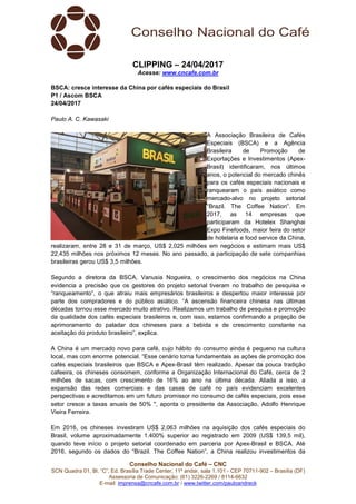 Conselho Nacional do Café – CNC
SCN Quadra 01, Bl. “C”, Ed. Brasília Trade Center, 11º andar, sala 1.101 - CEP 70711-902 – Brasília (DF)
Assessoria de Comunicação: (61) 3226-2269 / 8114-6632
E-mail: imprensa@cncafe.com.br / www.twitter.com/pauloandreck
CLIPPING – 24/04/2017
Acesse: www.cncafe.com.br
BSCA: cresce interesse da China por cafés especiais do Brasil
P1 / Ascom BSCA
24/04/2017
Paulo A. C. Kawasaki
A Associação Brasileira de Cafés
Especiais (BSCA) e a Agência
Brasileira de Promoção de
Exportações e Investimentos (Apex-
Brasil) identificaram, nos últimos
anos, o potencial do mercado chinês
para os cafés especiais nacionais e
ranquearam o país asiático como
mercado-alvo no projeto setorial
“Brazil. The Coffee Nation”. Em
2017, as 14 empresas que
participaram da Hotelex Shanghai
Expo Finefoods, maior feira do setor
de hotelaria e food service da China,
realizaram, entre 28 e 31 de março, US$ 2,025 milhões em negócios e estimam mais US$
22,435 milhões nos próximos 12 meses. No ano passado, a participação de sete companhias
brasileiras gerou US$ 3,5 milhões.
Segundo a diretora da BSCA, Vanusia Nogueira, o crescimento dos negócios na China
evidencia a precisão que os gestores do projeto setorial tiveram no trabalho de pesquisa e
“ranqueamento”, o que atraiu mais empresários brasileiros e despertou maior interesse por
parte dos compradores e do público asiático. “A ascensão financeira chinesa nas últimas
décadas tornou esse mercado muito atrativo. Realizamos um trabalho de pesquisa e promoção
da qualidade dos cafés especiais brasileiros e, com isso, estamos confirmando a projeção de
aprimoramento do paladar dos chineses para a bebida e de crescimento constante na
aceitação do produto brasileiro”, explica.
A China é um mercado novo para café, cujo hábito do consumo ainda é pequeno na cultura
local, mas com enorme potencial. “Esse cenário torna fundamentais as ações de promoção dos
cafés especiais brasileiros que BSCA e Apex-Brasil têm realizado. Apesar da pouca tradição
cafeeira, os chineses consomem, conforme a Organização Internacional do Café, cerca de 2
milhões de sacas, com crescimento de 16% ao ano na última década. Aliada a isso, a
expansão das redes comerciais e das casas de café no país evidenciam excelentes
perspectivas e acreditamos em um futuro promissor no consumo de cafés especiais, pois esse
setor cresce a taxas anuais de 50% ", aponta o presidente da Associação, Adolfo Henrique
Vieira Ferreira.
Em 2016, os chineses investiram US$ 2,063 milhões na aquisição dos cafés especiais do
Brasil, volume aproximadamente 1.400% superior ao registrado em 2009 (US$ 139,5 mil),
quando teve início o projeto setorial coordenado em parceria por Apex-Brasil e BSCA. Até
2016, segundo os dados do “Brazil. The Coffee Nation”, a China realizou investimentos da
 