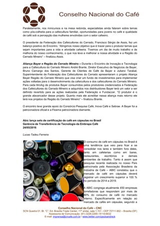 Conselho Nacional do Café – CNC
SCN Quadra 01, Bl. “C”, Ed. Brasília Trade Center, 11º andar, sala 1.101 - CEP 70711-902 – Brasília (DF)
Assessoria de Comunicação: (61) 3226-2269 / 8114-6632
E-mail: imprensa@cncafe.com.br / www.twitter.com/pauloandreck
Paralelamente, nos minicursos e na mesa redonda, especialistas ainda falaram sobre temas
como pós-colheita para a cafeicultura familiar, oportunidades para jovens no café e qualidade
de café sob a percepção das mulheres envolvidas com o setor cafeeiro.
O presidente da Federação dos Cafeicultores do Cerrado, Francisco Sérgio de Assis, fez um
balanço positivo do Encontro. “Atingimos nosso objetivo que é trazer para o produtor temas que
sejam importantes para a vida e atividade cafeeira. Tivemos um dia de muito trabalho e de
melhoria do nosso conhecimento, o que nos leva a melhorar a nossa atividade e a Região do
Cerrado Mineiro” – finalizou Assis.
Aliança Bayer e Região do Cerrado Mineiro – Durante o Encontro de Inovação e Tecnologia
para a Cafeicultura do Cerrado Mineiro André Brante, Diretor Executivo de Negócios da Bayer,
Bruno Camargo dos Santos, Gerente de Clientes de Café da Bayer e Juliano Tarabal,
Superintendente da Federação dos Cafeicultores do Cerrado apresentaram o projeto Aliança
Bayer Região do Cerrado Mineiro que visa criar um fundo de investimentos para implementar
ações voltadas para o desenvolvimento da cafeicultura e dos cafeicultores do Cerrado Mineiro.
Para cada litro/kg de produtos Bayer consumidos pelos produtores credenciados à Federação
dos Cafeicultores do Cerrado Mineiro e adquiridos nos distribuidores Bayer terá um valor a ser
definido revertido para as ações realizadas pela Federação e Fundaccer. “O produtor é o
grande alavancador desse projeto. Quanto mais ele acreditar nessa aliança mais retorno ele
terá nos projetos da Região do Cerrado Mineiro” – finalizou Brante.
O encontro teve grande apoio do Consórcio Pesquisa Café, Inova Café e Sebrae. A Bayer foi a
patrocinadora oficial e a Floema patrocinadora diamante.
Abic lança selo de certificação de café em cápsulas no Brasil
Gerência de Transferência de Tecnologia da Embrapa Café
24/05/2016
Lucas Tadeu Ferreira
O consumo de café em cápsulas no Brasil é
uma tendência que veio para ficar e se
consolidar nos lares e também fora deles,
tanto em cafeterias como em bares,
restaurantes, escritórios e demais
ambientes de trabalho. Tanto é assim que
pesquisa recente realizada no nosso País
patrocinada pela Associação Brasileira da
Indústria de Café – ABIC constatou que o
mercado de café em cápsulas deverá
registrar um crescimento superior a 100 %
no período de 2014 a 2019.
A ABIC congrega atualmente 450 empresas
torrefadoras que respondem por mais de
80% do consumo de café no mercado
interno. Especificamente em relação ao
mercado de cafés em cápsulas, segundo a
 