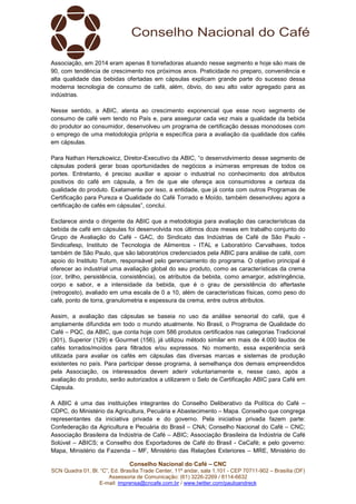 Conselho Nacional do Café – CNC
SCN Quadra 01, Bl. “C”, Ed. Brasília Trade Center, 11º andar, sala 1.101 - CEP 70711-902 – Brasília (DF)
Assessoria de Comunicação: (61) 3226-2269 / 8114-6632
E-mail: imprensa@cncafe.com.br / www.twitter.com/pauloandreck
Associação, em 2014 eram apenas 8 torrefadoras atuando nesse segmento e hoje são mais de
90, com tendência de crescimento nos próximos anos. Praticidade no preparo, conveniência e
alta qualidade das bebidas ofertadas em cápsulas explicam grande parte do sucesso dessa
moderna tecnologia de consumo de café, além, óbvio, do seu alto valor agregado para as
indústrias.
Nesse sentido, a ABIC, atenta ao crescimento exponencial que esse novo segmento de
consumo de café vem tendo no País e, para assegurar cada vez mais a qualidade da bebida
do produtor ao consumidor, desenvolveu um programa de certificação dessas monodoses com
o emprego de uma metodologia própria e específica para a avaliação da qualidade dos cafés
em cápsulas.
Para Nathan Herszkowicz, Diretor-Executivo da ABIC, “o desenvolvimento desse segmento de
cápsulas poderá gerar boas oportunidades de negócios a inúmeras empresas de todos os
portes. Entretanto, é preciso auxiliar e apoiar o industrial no conhecimento dos atributos
positivos do café em cápsula, a fim de que ele ofereça aos consumidores a certeza da
qualidade do produto. Exatamente por isso, a entidade, que já conta com outros Programas de
Certificação para Pureza e Qualidade do Café Torrado e Moído, também desenvolveu agora a
certificação de cafés em cápsulas”, conclui.
Esclarece ainda o dirigente da ABIC que a metodologia para avaliação das características da
bebida de café em cápsulas foi desenvolvida nos últimos doze meses em trabalho conjunto do
Grupo de Avaliação do Café - GAC, do Sindicato das Indústrias de Café de São Paulo -
Sindicafesp, Instituto de Tecnologia de Alimentos - ITAL e Laboratório Carvalhaes, todos
também de São Paulo, que são laboratórios credenciados pela ABIC para análise de café, com
apoio do Instituto Totum, responsável pelo gerenciamento do programa. O objetivo principal é
oferecer ao industrial uma avaliação global do seu produto, como as características da crema
(cor, brilho, persistência, consistência), os atributos da bebida, como amargor, adstringência,
corpo e sabor, e a intensidade da bebida, que é o grau de persistência do aftertaste
(retrogosto), avaliado em uma escala de 0 a 10, além de características físicas, como peso do
café, ponto de torra, granulometria e espessura da crema, entre outros atributos.
Assim, a avaliação das cápsulas se baseia no uso da análise sensorial do café, que é
amplamente difundida em todo o mundo atualmente. No Brasil, o Programa de Qualidade do
Café – PQC, da ABIC, que conta hoje com 586 produtos certificados nas categorias Tradicional
(301), Superior (129) e Gourmet (156), já utilizou método similar em mais de 4.000 laudos de
cafés torrados/moídos para filtrados e/ou expressos. No momento, essa experiência será
utilizada para avaliar os cafés em cápsulas das diversas marcas e sistemas de produção
existentes no país. Para participar desse programa, à semelhança dos demais empreendidos
pela Associação, os interessados devem aderir voluntariamente e, nesse caso, após a
avaliação do produto, serão autorizados a utilizarem o Selo de Certificação ABIC para Café em
Cápsula.
A ABIC é uma das instituições integrantes do Conselho Deliberativo da Política do Café –
CDPC, do Ministério da Agricultura, Pecuária e Abastecimento – Mapa. Conselho que congrega
representantes da iniciativa privada e do governo. Pela iniciativa privada fazem parte:
Confederação da Agricultura e Pecuária do Brasil – CNA; Conselho Nacional do Café – CNC;
Associação Brasileira da Indústria de Café – ABIC; Associação Brasileira da Indústria de Café
Solúvel – ABICS; e Conselho dos Exportadores de Café do Brasil - CeCafé; e pelo governo:
Mapa, Ministério da Fazenda – MF, Ministério das Relações Exteriores – MRE, Ministério do
 