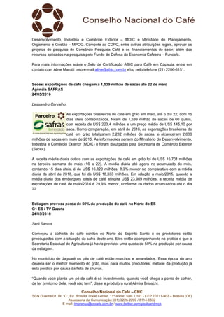 Conselho Nacional do Café – CNC
SCN Quadra 01, Bl. “C”, Ed. Brasília Trade Center, 11º andar, sala 1.101 - CEP 70711-902 – Brasília (DF)
Assessoria de Comunicação: (61) 3226-2269 / 8114-6632
E-mail: imprensa@cncafe.com.br / www.twitter.com/pauloandreck
Desenvolvimento, Indústria e Comércio Exterior – MDIC e Ministério do Planejamento,
Orçamento e Gestão – MPOG. Compete ao CDPC, entre outras atribuições legais, aprovar os
projetos de pesquisa do Consórcio Pesquisa Café e os financiamentos do setor, além dos
recursos aplicados na pesquisa pelo Fundo de Defesa da Economia Cafeeira – Funcafé.
Para mais informações sobre o Selo de Certificação ABIC para Café em Cápsula, entre em
contato com Aline Marotti pelo e-mail aline@abic.com.br e/ou pelo telefone (21) 2206-6151.
Secex: exportações de café chegam a 1,539 milhão de sacas até 22 de maio
Agência SAFRAS
24/05/2016
Lessandro Carvalho
As exportações brasileiras de café em grão em maio, até o dia 22, com 15
dias úteis contabilizados, foram de 1,539 milhão de sacas de 60 quilos,
com receita de US$ 223,4 milhões e um preço médio de US$ 145,10 por
saca. Como comparação, em abril de 2016, as exportações brasileiras de
café em grão totalizaram 2,232 milhões de sacas, e alcançaram 2,630
milhões de sacas em maio de 2015. As informações partem do Ministério do Desenvolvimento,
Indústria e Comércio Exterior (MDIC) e foram divulgadas pela Secretaria de Comércio Exterior
(Secex).
A receita média diária obtida com as exportações de café em grão foi de US$ 15,701 milhões
na terceira semana de maio (16 a 22). A média diária até agora no acumulado do mês,
contando 15 dias úteis, é de US$ 16,820 milhões, 8,3% menor no comparativo com a média
diária de abril de 2016, que foi de US$ 18,333 milhões. Em relação a maio/2015, quando a
média diária dos embarques totais de café atingira US$ 23,989 milhões, a receita média de
exportações de café de maio/2016 é 29,9% menor, conforme os dados acumulados até o dia
22.
Estiagem provoca perda de 50% da produção do café no Norte do ES
G1 ES / TV Gazeta
24/05/2016
Serli Santos
Começou a colheita do café conilon no Norte do Espírito Santo e os produtores estão
preocupados com a situação da safra deste ano. Eles estão acompanhando na prática o que a
Secretaria Estadual de Agricultura já havia previsto: uma queda de 50% na produção por causa
da estiagem.
No município de Jaguaré os pés de café estão murchos e amarelados. Essa época do ano
deveria ser o melhor momento do grão, mas para muitos produtores, metade da produção já
está perdida por causa da falta de chuvas.
“Quando você planta um pé de café é só investimento, quando você chega a ponto de colher,
de ter o retorno dela, você não tem”, disse a produtora rural Almira Brioschi.
 
