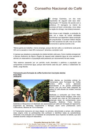 Conselho Nacional do Café – CNC
SCN Quadra 01, Bl. “C”, Ed. Brasília Trade Center, 11º andar, sala 1.101 - CEP 70711-902 – Brasília (DF)
Assessoria de Comunicação: (61) 3226-2269 / 8114-6632
E-mail: imprensa@cncafe.com.br / www.twitter.com/pauloandreck
O córrego Caximbau, um dos mais
importantes de Jaguaré está seco (foto:
Reprodução / TV Gazeta). De acordo com a
prefeitura, 51 barragens no interior do
município já foram construídas, cinco delas
na região do córrego, mas todas já secaram.
Sem chuva e sem irrigação, a produção do
grão cai e todas as outras atividades
econômicas que dependem dessa produção
são prejudicadas. O produtor Gelson Atayde
tem três secadores de café, mas só um está
funcionando e apenas durante o dia.
“Menos gente pra trabalhar, menos emprego, porque não tem café, e o rendimento você perde
35% só no secador e mais 35% na lavoura”, lamentou o produtor rural.
A represa que abastecia a população da cidade também está seca. Como medida emergencial,
o Serviço Autônomo de Água e Esgoto de Jaguaré está coletando água de uma nascente e
abrindo um reservatório e a população está passando por racionamento há seis meses.
“Nós estamos passando por um período muito dramático e pedimos a população que
compreenda e economize água, porque está ficando cada dia pior”, alertou o colaborador do
SAAE, Jorge Morelo.
Treinamento para formação de coffee hunters tem inscrições abertas
Ensei Neto
24/05/2016
Estão abertas as inscrições prévias do
Treinamento para Formação de Coffee
Hunters 2016, curso altamente
especializado e de grande sofisticação
técnica, que cria nova visão integrada da
cadeia do café através de modelo vivencial
inovador.
Idealizado e conduzido por Ensei Neto,
primeiro Coffee Hunter brasileiro, este curso
de imersão tem mais de 100 horas-aula e
contempla áreas do conhecimento como
Geografia, Botânica, Físico Química,
Estatística e Bioquímica e é destinado aos apaixonados por café com formação em Agronomia,
Engenharia de Alimentos, Gastronomia e Biologia, assim como profissionais como
Cafeicultores, Mestres de Torra e Baristas.
O Treinamento transcorre em duas etapas: na primeira, denominada a campo, são visitadas
duas origens onde os participantes irão conhecer e identificar todas as características
territoriais e de produção com a finalidade de compreender seus impactos na bebida, que será
avaliada durante a etapa em laboratório.
 