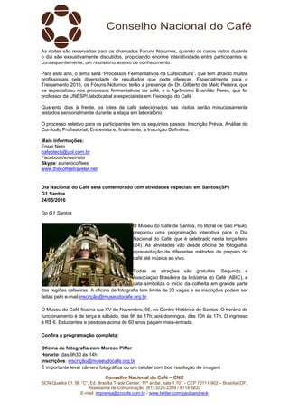 Conselho Nacional do Café – CNC
SCN Quadra 01, Bl. “C”, Ed. Brasília Trade Center, 11º andar, sala 1.101 - CEP 70711-902 – Brasília (DF)
Assessoria de Comunicação: (61) 3226-2269 / 8114-6632
E-mail: imprensa@cncafe.com.br / www.twitter.com/pauloandreck
As noites são reservadas para os chamados Fóruns Noturnos, quando os casos vistos durante
o dia são exaustivamente discutidos, propiciando enorme interatividade entre participantes e,
consequentemente, um riquíssimo acervo de conhecimento.
Para este ano, o tema será “Processos Fermentativos na Cafeicultura”, que tem atraído muitos
profissionais pela diversidade de resultados que pode oferecer. Especialmente para o
Treinamento 2016, os Fóruns Noturnos terão a presença do Dr. Gilberto de Melo Pereira, que
se especializou nos processos fermentativos do café, e o Agrônomo Evanildo Peres, que foi
professor da UNESP/Jaboticabal e especialista em Fisiologia do Café.
Quarenta dias à frente, os lotes de café selecionados nas visitas serão minuciosamente
testados sensorialmente durante a etapa em laboratório.
O processo seletivo para os participantes tem os seguintes passos: Inscrição Prévia, Análise do
Currículo Profissional, Entrevista e, finalmente, a Inscrição Definitiva.
Mais informações:
Ensei Neto
cafeotech@uol.com.br
Facebook/enseineto
Skype: eunetocoffees
www.thecoffeetraveler.net
Dia Nacional do Café será comemorado com atividades especiais em Santos (SP)
G1 Santos
24/05/2016
Do G1 Santos
O Museu do Café de Santos, no litoral de São Paulo,
preparou uma programação interativa para o Dia
Nacional do Café, que é celebrado nesta terça-feira
(24). As atividades vão desde oficina de fotografia,
apresentação de diferentes métodos de preparo do
café até música ao vivo.
Todas as atrações são gratuitas. Segundo a
Associação Brasileira da Indústria do Café (ABIC), a
data simboliza o início da colheita em grande parte
das regiões cafeeiras. A oficina de fotografia tem limite de 20 vagas e as inscrições podem ser
feitas pelo e-mail inscrição@museudocafe.org.br.
O Museu do Café fica na rua XV de Novembro, 95, no Centro Histórico de Santos. O horário de
funcionamento é de terça a sábado, das 9h às 17h; aos domingos, das 10h às 17h. O ingresso
é R$ 6. Estudantes e pessoas acima de 60 anos pagam meia-entrada.
Confira a programação completa:
Oficina de fotografia com Marcos Piffer
Horário: das 9h30 às 14h
Inscrições: inscrição@museudocafe.org.br
É importante levar câmera fotográfica ou um celular com boa resolução de imagem
 