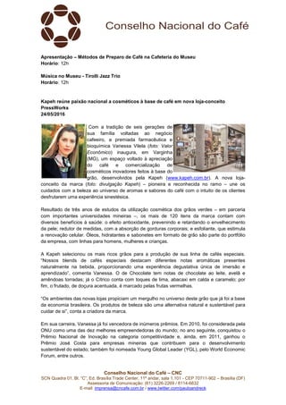Conselho Nacional do Café – CNC
SCN Quadra 01, Bl. “C”, Ed. Brasília Trade Center, 11º andar, sala 1.101 - CEP 70711-902 – Brasília (DF)
Assessoria de Comunicação: (61) 3226-2269 / 8114-6632
E-mail: imprensa@cncafe.com.br / www.twitter.com/pauloandreck
Apresentação – Métodos de Preparo de Café na Cafeteria do Museu
Horário: 12h
Música no Museu - Tirolli Jazz Trio
Horário: 12h
Kapeh reúne paixão nacional a cosméticos à base de café em nova loja-conceito
PressWorks
24/05/2016
Com a tradição de seis gerações de
sua família voltadas ao negócio
cafeeiro, a premiada farmacêutica e
bioquímica Vanessa Vilela (foto: Valor
Econômico) inaugura, em Varginha
(MG), um espaço voltado à apreciação
do café e comercialização de
cosméticos inovadores feitos à base do
grão, desenvolvidos pela Kapeh (www.kapeh.com.br). A nova loja-
conceito da marca (foto: divulgação Kapeh) – pioneira e reconhecida no ramo – une os
cuidados com a beleza ao universo de aromas e sabores do café com o intuito de os clientes
desfrutarem uma experiência sinestésica.
Resultado de três anos de estudos da utilização cosmética dos grãos verdes – em parceria
com importantes universidades mineiras –, os mais de 120 itens da marca contam com
diversos benefícios à saúde: o efeito antioxidante, prevenindo e retardando o envelhecimento
da pele; redutor de medidas, com a absorção de gorduras corporais; e esfoliante, que estimula
a renovação celular. Óleos, hidratantes e sabonetes em formato de grão são parte do portfólio
da empresa, com linhas para homens, mulheres e crianças.
A Kapeh selecionou os mais ricos grãos para a produção de sua linha de cafés especiais.
“Nossos blends de cafés especiais destacam diferentes notas aromáticas presentes
naturalmente na bebida, proporcionando uma experiência degustativa única de imersão e
aprendizado”, comenta Vanessa. O de Chocolate tem notas de chocolate ao leite, avelã e
amêndoas torradas; já o Cítrico conta com toques de lima, abacaxi em calda e caramelo; por
fim, o frutado, de doçura acentuada, é marcado pelas frutas vermelhas.
“Os ambientes das novas lojas propiciam um mergulho no universo deste grão que já foi a base
da economia brasileira. Os produtos de beleza são uma alternativa natural e sustentável para
cuidar de si”, conta a criadora da marca.
Em sua carreira, Vanessa já foi vencedora de inúmeros prêmios. Em 2010, foi considerada pela
ONU como uma das dez melhores empreendedoras do mundo; no ano seguinte, conquistou o
Prêmio Nacional de Inovação na categoria competitividade e, ainda, em 2011, ganhou o
Prêmio José Costa para empresas mineiras que contribuem para o desenvolvimento
sustentável do estado; também foi nomeada Young Global Leader (YGL), pelo World Economic
Forum, entre outros.
 