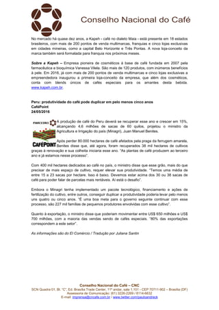 Conselho Nacional do Café – CNC
SCN Quadra 01, Bl. “C”, Ed. Brasília Trade Center, 11º andar, sala 1.101 - CEP 70711-902 – Brasília (DF)
Assessoria de Comunicação: (61) 3226-2269 / 8114-6632
E-mail: imprensa@cncafe.com.br / www.twitter.com/pauloandreck
No mercado há quase dez anos, a Kapeh - café no dialeto Maia - está presente em 18 estados
brasileiros, com mais de 200 pontos de venda multimarcas, franquias e cinco lojas exclusivas
em cidades mineiras, como a capital Belo Horizonte e Três Pontas. A nova loja-conceito da
marca também será formatada para franquia nos próximos meses.
Sobre a Kapeh – Empresa pioneira de cosméticos à base de café fundada em 2007 pela
farmacêutica e bioquímica Vanessa Vilela. São mais de 120 produtos, com inúmeros benefícios
à pele. Em 2016, já com mais de 200 pontos de venda multimarcas e cinco lojas exclusivas a
empreendedora inaugurou a primeira loja-conceito da empresa, que além dos cosméticos,
conta com blends únicos de cafés especiais para os amantes desta bebida.
www.kapeh.com.br.
Peru: produtividade do café pode duplicar em pelo menos cinco anos
CaféPoint
24/05/2016
A produção de café do Peru deverá se recuperar esse ano e crescer em 15%,
alcançando 4,6 milhões de sacas de 60 quilos, projetou o ministro da
Agricultura e Irrigação do país (Minagri), Juan Manuel Benites.
Após perder 80.000 hectares de café afetados pela praga da ferrugem amarela,
Benites disse que, até agora, foram recuperados 38 mil hectares de cultivos
graças à renovação e sua colheita iniciaria esse ano. “As plantas de café produzem ao terceiro
ano e já estamos nesse processo”.
Com 400 mil hectares dedicados ao café no país, o ministro disse que esse grão, mais do que
precisar de mais espaço de cultivo, requer elevar sua produtividade. “Temos uma média de
entre 15 a 23 sacas por hectare. Isso é baixo. Devemos estar acima dos 30 ou 38 sacas de
café para poder falar de parcelas mais rentáveis. Aí está o desafio”.
Embora o Minagri tenha implementado um pacote tecnológico, financiamento e ações de
fertilização do cultivo, entre outros, conseguir duplicar a produtividade poderia levar pelo menos
uns quatro ou cinco anos. “É uma boa meta para o governo seguinte continuar com esse
processo, são 227 mil famílias de pequenos produtores envolvidas com esse cultivo”.
Quanto à exportação, o ministro disse que poderiam movimentar entre US$ 650 milhões e US$
700 milhões, com a maioria das vendas sendo de cafés especiais. “80% das exportações
correspondem a este setor”.
As informações são do El Comércio / Tradução por Juliana Santin
 