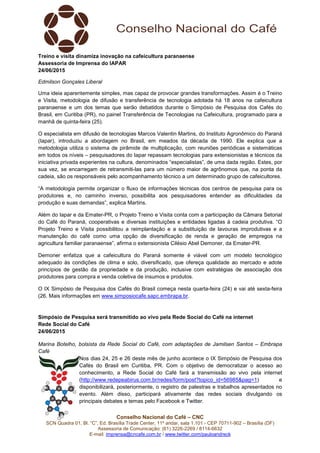 Conselho Nacional do Café – CNC
SCN Quadra 01, Bl. “C”, Ed. Brasília Trade Center, 11º andar, sala 1.101 - CEP 70711-902 – Brasília (DF)
Assessoria de Comunicação: (61) 3226-2269 / 8114-6632
E-mail: imprensa@cncafe.com.br / www.twitter.com/pauloandreck
Treino e visita dinamiza inovação na cafeicultura paranaense
Assessoria de Imprensa do IAPAR
24/06/2015
Edmilson Gonçales Liberal
Uma ideia aparentemente simples, mas capaz de provocar grandes transformações. Assim é o Treino
e Visita, metodologia de difusão e transferência de tecnologia adotada há 18 anos na cafeicultura
paranaense e um dos temas que serão debatidos durante o Simpósio de Pesquisa dos Cafés do
Brasil, em Curitiba (PR), no painel Transferência de Tecnologias na Cafeicultura, programado para a
manhã de quinta-feira (25).
O especialista em difusão de tecnologias Marcos Valentin Martins, do Instituto Agronômico do Paraná
(Iapar), introduziu a abordagem no Brasil, em meados da década de 1990. Ele explica que a
metodologia utiliza o sistema de pirâmide de multiplicação, com reuniões periódicas e sistemáticas
em todos os níveis – pesquisadores do Iapar repassam tecnologias para extensionistas e técnicos da
iniciativa privada experientes na cultura, denominados “especialistas”, de uma dada região. Estes, por
sua vez, se encarregam de retransmiti-las para um número maior de agrônomos que, na ponta da
cadeia, são os responsáveis pelo acompanhamento técnico a um determinado grupo de cafeicultores.
“A metodologia permite organizar o fluxo de informações técnicas dos centros de pesquisa para os
produtores e, no caminho inverso, possibilita aos pesquisadores entender as dificuldades da
produção e suas demandas”, explica Martins.
Além do Iapar e da Emater-PR, o Projeto Treino e Visita conta com a participação da Câmara Setorial
do Café do Paraná, cooperativas e diversas instituições e entidades ligadas à cadeia produtiva. “O
Projeto Treino e Visita possibilitou a reimplantação e a substituição de lavouras improdutivas e a
manutenção do café como uma opção de diversificação de renda e geração de empregos na
agricultura familiar paranaense”, afirma o extensionista Cilésio Abel Demoner, da Emater-PR.
Demoner enfatiza que a cafeicultura do Paraná somente é viável com um modelo tecnológico
adequado às condições de clima e solo, diversificado, que ofereça qualidade ao mercado e adote
princípios de gestão da propriedade e da produção, inclusive com estratégias de associação dos
produtores para compra e venda coletiva de insumos e produtos.
O IX Simpósio de Pesquisa dos Cafés do Brasil começa nesta quarta-feira (24) e vai até sexta-feira
(26. Mais informações em www.simposiocafe.sapc.embrapa.br.
Simpósio de Pesquisa será transmitido ao vivo pela Rede Social do Café na internet
Rede Social do Café
24/06/2015
Marina Botelho, bolsista da Rede Social do Café, com adaptações de Jamilsen Santos – Embrapa
Café
Nos dias 24, 25 e 26 deste mês de junho acontece o IX Simpósio de Pesquisa dos
Cafés do Brasil em Curitiba, PR. Com o objetivo de democratizar o acesso ao
conhecimento, a Rede Social do Café fará a transmissão ao vivo pela internet
(http://www.redepeabirus.com.br/redes/form/post?topico_id=56985&pag=1) e
disponibilizará, posteriormente, o registro de palestras e trabalhos apresentados no
evento. Além disso, participará ativamente das redes sociais divulgando os
principais debates e temas pelo Facebook e Twitter.
 