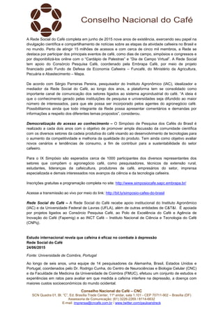 Conselho Nacional do Café – CNC
SCN Quadra 01, Bl. “C”, Ed. Brasília Trade Center, 11º andar, sala 1.101 - CEP 70711-902 – Brasília (DF)
Assessoria de Comunicação: (61) 3226-2269 / 8114-6632
E-mail: imprensa@cncafe.com.br / www.twitter.com/pauloandreck
A Rede Social do Café completa em junho de 2015 nove anos de existência, exercendo seu papel na
divulgação científica e compartilhamento de notícias sobre as etapas da atividade cafeeira no Brasil e
no mundo. Perto de atingir 15 milhões de acessos e com cerca de cinco mil membros, a Rede se
destaca por participar dos principais eventos de café, como dias de campo, simpósios e congressos e
por disponibilizá-los online com o “Cardápio de Palestras” e “Dia de Campo Virtual”. A Rede Social
tem apoio do Consórcio Pesquisa Café, coordenado pela Embrapa Café, por meio de projeto
financiado pelo Fundo de Defesa da Economia Cafeeira – Funcafé, do Ministério da Agricultura,
Pecuária e Abastecimento – Mapa.
De acordo com Sérgio Parreiras Pereira, pesquisador do Instituto Agronômico (IAC), idealizador e
mediador da Rede Social do Café, ao longo dos anos, a plataforma tem se consolidado como
importante canal de comunicação dos setores ligados ao sistema agroindustrial do café. “A ideia é
que o conhecimento gerado pelas instituições de pesquisa e universidades seja difundido ao maior
número de interessados, para que ele possa ser incorporado pelos agentes do agronegócio café.
Possibilitamos ainda que todo integrante da Rede possa apresentar comentários e demandas por
informações a respeito dos diferentes temas propostos”, considerou.
Democratização do acesso ao conhecimento – O Simpósio de Pesquisa dos Cafés do Brasil é
realizado a cada dois anos com o objetivo de promover ampla discussão da comunidade científica
com os diversos setores da cadeia produtiva do café visando ao desenvolvimento de tecnologias para
o aumento da competitividade e melhoria da qualidade do produto. Tem ainda como objetivo avaliar
novos cenários e tendências de consumo, a fim de contribuir para a sustentabilidade do setor
cafeeiro.
Para o IX Simpósio são esperados cerca de 1000 participantes dos diversos representantes dos
setores que compõem o agronegócio café, como pesquisadores, técnicos da extensão rural,
estudantes, lideranças da cafeicultura, produtores de café, empresários do setor, imprensa
especializada e demais interessados nos avanços da ciência e da tecnologia cafeeira.
Inscrições gratuitas e programação completa no site: http://www.simposiocafe.sapc.embrapa.br/
Acesse a transmissão ao vivo por meio do link: http://bit.ly/simposio-cafes-do-brasil
Rede Social do Café – A Rede Social do Café recebe apoio institucional do Instituto Agronômico
(IAC) e da Universidade Federal de Lavras (UFLA), além de outras entidades de C&T&I. É apoiada
por projetos ligados ao Consórcio Pesquisa Café, ao Polo de Excelência do Café e Agência de
Inovação do Café (Fapemig) e ao INCT Café – Instituto Nacional de Ciência e Tecnologia do Café
(CNPq).
Estudo internacional revela que cafeína é eficaz no combate à depressão
Rede Social do Café
24/06/2015
Fonte: Universidade de Coimbra, Portugal
Ao longo de seis anos, uma equipe de 14 pesquisadores da Alemanha, Brasil, Estados Unidos e
Portugal, coordenados pelo Dr. Rodrigo Cunha, do Centro de Neurociências e Biologia Celular (CNC)
e da Faculdade de Medicina da Universidade de Coimbra (FMUC), efetuou um conjunto de estudos e
experiências em ratos para avaliar em que medida a cafeína interfere na depressão, a doença com
maiores custos socioeconómicos do mundo ocidental.
 