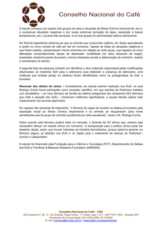 Conselho Nacional do Café – CNC
SCN Quadra 01, Bl. “C”, Ed. Brasília Trade Center, 11º andar, sala 1.101 - CEP 70711-902 – Brasília (DF)
Assessoria de Comunicação: (61) 3226-2269 / 8114-6632
E-mail: imprensa@cncafe.com.br / www.twitter.com/pauloandreck
O estudo começou por sujeitar dois grupos de ratos a situações de Stress Crónico Imprevisível, isto é,
a sucessivas situações negativas e por vezes extremas (privação de água, exposição a baixas
temperaturas, etc.), durante três semanas. A um dos grupos foi administrada cafeína diariamente.
No final da experiência observou-se que os animais que consumiam cafeína, em doses equivalentes
a quatro ou cinco xícaras de café por dia em humanos, “apesar de todas as situações negativas a
que foram sujeitos, apresentavam menos sintomas em relação ao outro grupo, que registou as cinco
alterações comportamentais típicas da depressão: imobilidade (os ratos deixaram de reagir),
ansiedade, anedonia (perda de prazer), menos interações sociais e deterioração da memória”, explica
o coordenador do estudo.
A segunda fase da pesquisa consistiu em identificar o alvo molecular responsável pelas modificações
observadas: os recetores A2A para a adenosina (que detectam a presença de adenosina, uma
molécula que sinaliza perigo no cérebro) foram identificados como os protagonistas de todo o
processo.
Reversão dos efeitos do stress – Considerando um estudo anterior realizado nos EUA, no qual
Rodrigo Cunha havia participado como consultor científico, em que doentes de Parkinson tratados
com istradefilina – um novo fármaco da família da cafeína antagonista dos receptores A2A (fármaco
que inibe a atuação dos A2A) – mostraram melhorias significativas, a equipe decidiu aplicar este
medicamento nos animais deprimidos.
Em apenas três semanas de tratamento, “o fármaco foi capaz de reverter os efeitos provocados pela
exposição inicial ao Stress Crónico Imprevisível e os animais se recuperaram para níveis
semelhantes aos do grupo de controle (constituído por ratos saudáveis)”, disse o Dr. Rodrigo Cunha.
Sobre quando este fármaco poderá estar no mercado, o docente da UC afirma que, embora seja
necessário efetuar um estudo clínico em humanos, “a transposição para a prática clínica pode ser
bastante rápida, assim que houver interesse da indústria farmacêutica, porque estamos perante um
fármaco seguro, já utilizado nos EUA e no Japão para o tratamento da doença de Parkinson”,
concluiu o pesquisador.
O estudo foi financiado pela Fundação para a Ciência e Tecnologia (FCT), Departamento de Defesa
dos EUA e The Brain & Behavior Research Foundation (NARSAD).
 