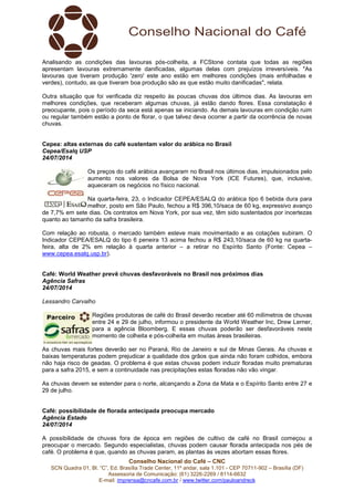 Conselho Nacional do Café – CNC
SCN Quadra 01, Bl. “C”, Ed. Brasília Trade Center, 11º andar, sala 1.101 - CEP 70711-902 – Brasília (DF)
Assessoria de Comunicação: (61) 3226-2269 / 8114-6632
E-mail: imprensa@cncafe.com.br / www.twitter.com/pauloandreck
Analisando as condições das lavouras pós-colheita, a FCStone contata que todas as regiões
apresentam lavouras extremamente danificadas, algumas delas com prejuízos irreversíveis. "As
lavouras que tiveram produção 'zero' este ano estão em melhores condições (mais enfolhadas e
verdes), contudo, as que tiveram boa produção são as que estão muito danificadas", relata.
Outra situação que foi verificada diz respeito às poucas chuvas dos últimos dias. As lavouras em
melhores condições, que receberam algumas chuvas, já estão dando flores. Essa constatação é
preocupante, pois o período da seca está apenas se iniciando. As demais lavouras em condição ruim
ou regular também estão a ponto de florar, o que talvez deva ocorrer a partir da ocorrência de novas
chuvas.
Cepea: altas externas do café sustentam valor do arábica no Brasil
Cepea/Esalq USP
24/07/2014
Os preços do café arábica avançaram no Brasil nos últimos dias, impulsionados pelo
aumento nos valores da Bolsa de Nova York (ICE Futures), que, inclusive,
aqueceram os negócios no físico nacional.
Na quarta-feira, 23, o Indicador CEPEA/ESALQ do arábica tipo 6 bebida dura para
melhor, posto em São Paulo, fechou a R$ 396,10/saca de 60 kg, expressivo avanço
de 7,7% em sete dias. Os contratos em Nova York, por sua vez, têm sido sustentados por incertezas
quanto ao tamanho da safra brasileira.
Com relação ao robusta, o mercado também esteve mais movimentado e as cotações subiram. O
Indicador CEPEA/ESALQ do tipo 6 peneira 13 acima fechou a R$ 243,10/saca de 60 kg na quarta-
feira, alta de 2% em relação à quarta anterior – a retirar no Espírito Santo (Fonte: Cepea –
www.cepea.esalq.usp.br).
Café: World Weather prevê chuvas desfavoráveis no Brasil nos próximos dias
Agência Safras
24/07/2014
Lessandro Carvalho
Regiões produtoras de café do Brasil deverão receber até 60 milímetros de chuvas
entre 24 e 29 de julho, informou o presidente da World Weather Inc, Drew Lerner,
para a agência Bloomberg. E essas chuvas poderão ser desfavoráveis neste
momento de colheita e pós-colheita em muitas áreas brasileiras.
As chuvas mais fortes deverão ser no Paraná, Rio de Janeiro e sul de Minas Gerais. As chuvas e
baixas temperaturas podem prejudicar a qualidade dos grãos que ainda não foram colhidos, embora
não haja risco de geadas. O problema é que estas chuvas podem induzir floradas muito prematuras
para a safra 2015, e sem a continuidade nas precipitações estas floradas não vão vingar.
As chuvas devem se estender para o norte, alcançando a Zona da Mata e o Espírito Santo entre 27 e
29 de julho.
Café: possibilidade de florada antecipada preocupa mercado
Agência Estado
24/07/2014
A possibilidade de chuvas fora de época em regiões de cultivo de café no Brasil começou a
preocupar o mercado. Segundo especialistas, chuvas podem causar florada antecipada nos pés de
café. O problema é que, quando as chuvas param, as plantas às vezes abortam essas flores.
 