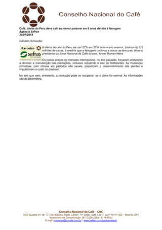 Conselho Nacional do Café – CNC
SCN Quadra 01, Bl. “C”, Ed. Brasília Trade Center, 11º andar, sala 1.101 - CEP 70711-902 – Brasília (DF)
Assessoria de Comunicação: (61) 3226-2269 / 8114-6632
E-mail: imprensa@cncafe.com.br / www.twitter.com/pauloandreck
Café: oferta do Peru deve cair ao menor patamar em 9 anos devido à ferrugem
Agência Safras
24/07/2014
Cândida Schaedler
A oferta de café do Peru vai cair 22% em 2014 ante o ano anterior, totalizando 3,3
milhões de sacas, à medida que a ferrugem continua a atacar as lavouras, disse o
presidente da Junta Nacional de Café do país, Anner Roman Neira.
Os baixos preços no mercado internacional, no ano passado, forçaram produtores
a diminuir a manutenção das plantações, inclusive reduzindo o uso de fertilizantes. As mudanças
climáticas, com chuvas em períodos não usuais, prejudicam o desenvolvimento das plantas e
impulsionam o custo do produtor.
No ano que vem, entretanto, a produção pode se recuperar, se o clima for normal. As informações
são da Bloomberg.
 
