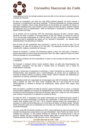 Conselho Nacional do Café – CNC
SCN Quadra 01, Bl. “C”, Ed. Brasília Trade Center, 11º andar, sala 1.101 - CEP 70711-902 – Brasília (DF)
Assessoria de Comunicação: (61) 3226-2269 / 8114-6632
E-mail: imprensa@cncafe.com.br / www.twitter.com/pauloandreck
cooperados por terem de carregar pesados sacos de café na hora de levar a produção para as
unidades da Cooxupé.
Do lado da cooperativa, era cada vez mais difícil continuar fazendo, de forma manual, o
transporte e o empilhamento das sacas recebidas. "Tínhamos dificuldade em contratar pessoas
para fazer o trabalho. Havia muitos afastamentos de funcionários por questões de saúde e a
legislação trabalhista ficou mais restritiva quanto à altura da pilha de sacos, exigindo medidas
de segurança para os trabalhadores", disse ao Broadcast o presidente da Cooxupé, Carlos
Alberto Paulino da Costa.
Já no primeiro ano de mudanças, 50% dos associados deixaram de lado a sacaria. Agora,
somente 3% ainda a utilizam. A Cooxupé aplicou os R$ 100 milhões na compra de mais de
151,4 mil big bags (capacidade de 1.200 kg cada), 50 silos, construção de três armazéns,
maquinário para a separação dos grãos por cor, tamanho e densidade - um trabalho antes
desempenhado manualmente por mulheres.
Dos 50 silos, 30 têm capacidade para armazenar o volume de 30 mil sacas cada (1,8 mil
toneladas) e 20, para 50 mil sacas (3 mil t de café). "Os associados tiveram de fazer pouco
investimento", explica o presidente da Cooxupé.
Depois da mudança, a maioria dos produtores passou a levar seu café para a Cooxupé a
granel (caminhões ou outros meios de transporte). Nem 10% deles, segundo Paulino da Costa,
adota as big bags em sua propriedades.
"A mudança aconteceu de forma espontânea. E cada um traz o produto do jeito que quiser", diz
o presidente.
Na Cooxupé, o processo interno mudou bastante. Agora, os grãos são descarregados dos
caminhões, ensacados nas big bags e levados para os armazéns com a ajuda de
empilhadeiras mecânicas.
Quando a venda para a cooperativa é autorizada, o café é transferido por dutos para um silo.
Posteriormente, será preparado para a comercialização, de acordo com as exigências do
mercado de destino (interno ou externo). Grãos verdes, médios e graúdos são separados por
máquinas e os maiores, destinados à exportação.
A cooperativa conta com capacidade de armazenagem para 328 mil toneladas, 55,4% em big
bags e 44,65% em silos. Em 2014, foram recebidas 300 mil t, das quais 276 mil foram
comercializadas (o restante é estoque de cooperados). Deste volume, 80% seguiu para
exportação.
Além de resolver o problema da falta de pessoal e gerar economia com os sacos, a mudança
trouxe também agilidade no processo de carregamento dos caminhões. Se antes este trabalho
era feito por seis funcionários e demorava 48 minutos, agora fica a cargo de uma única pessoa
(que controla o maquinário) e é realizado na metade do tempo.
Ao longo de 2015, a cooperativa vem dando continuidade aos investimentos para receber e
armazenar de forma mecanizada a produção dos cooperados. A meta para 2015 é elevar o
volume total recebido para 312 mil t. Já na próxima semana devem ser inaugurados um
armazém no núcleo de Nova Resende e um no de Serra de Salitre, em Minas Gerais. Também
serão concluídas neste ano as instalações de cinco silos nos núcleos de Monte Carmelo e três
no de Rio Paranaíba.
"Ao todo, serão R$ 40 milhões investidos em 2015. Vamos definindo as obras de acordo com a
pressão de entrega (dos cooperados) e de suas dificuldades", disse Paulino da Costa. Das 35
unidades da Cooxupé, 17 são núcleos dotados de estrutura de armazenamento e loja de
insumos. Destes, dez têm condições para receber grãos tanto a granel como em big bags.
"Estamos abrindo mais filiais, então não para nunca", complementou.
 