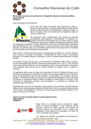 SCN Quadra 01, Bl. “C”, Ed. Brasília Trade Center, 11º andar, sala 1.101
Assessoria de Com
E-mail: imprensa@cncafe.com.br
Minasul abre as portas para produtores de Angelân
Ascom Minasul
24/08/2015
Com informações do Portal Aranãs
Como parte das ações executadas pelo programa do Sebrae
Serviço de Apoio às Micro e Pequenas Empresas de Minas Gerais,
através da Microrregional de Capelinha/MG, a Minasul recebeu, no
dia 13 de agosto, cerca de 50 produtores de Angelândia, região do
Vale
Os produtores foram recepcionados pela Diretoria da Minasul,
acompanhada pelos gestores e coordenadores. O presidente, Sr.
Osvaldo Henrique de Paiva Ribeiro deu as boas vindas ao grupo,
destacando o potencial da região da chapada para produção de café
em quantidade e qualidade. O diretor administrativo e financeiro, Marcelo Martins, agradeceu
pela oportunidade de troca de experiências e o diretor comercial, João Lincoln Reis Veiga,
anunciou, em primeira mão, que os Conselhos Administrativo e Fiscal aprovara
de uma unidade de armazenamento naquela região.
Pela manhã, a comitiva passou por todos os departamentos da Minasul e, conheceu de perto,
como funciona o processo de descarga e classificação de café. À tarde, os produtores
estiveram no Complexo Minasul e finalizaram a visita na Fazenda Experimental da Fundação
Procafé.
O secretário municipal de agricultura e meio ambiente de Angelândia, Nilton Oliveira Cordeiro,
um dos responsáveis pela iniciativa, disse estar entusiasmado com o que viu. “Uma
como a que a Minasul oferece aos seus cooperados é tudo o que nós precisamos. Queremos
muito fortalecer essa parceria que já começa fundada no respeito mútuo”, comentou o
secretário.
Os agricultores fazem parte do Grupo de Governança do Café da
composto por lideranças da cafeicultura da região. Esta comissão viaja por todo o Estado em
busca de aprimoramento das técnicas utilizadas no agronegócio. Em Varginha, estiveram
também, o presidente da câmara municipal dos vereadore
dos Santos, os vereadores Valnício Cordeiro de Oliveira e Edirlei Antônio G. Pimenta, o vice
presidente da associação comercial, José Evangelista e o presidente do sindicato dos
produtores rurais, Davi China.
Angelândia tem cerca de 8 mil habitantes e está distante a cerca de 500 km de Belo Horizonte.
Possui um dos maiores parques cafeeiros de Minas Gerais, com uma produção média anual de
100 mil sacas. As atividades de horticultura, através da agricultura familiar, aparecem
lugar na economia do município.
Japão é um dos principais destinos do agronegócio mineiro
Agência Minas
24/08/2015
Conselho Nacional do Café – CNC
SCN Quadra 01, Bl. “C”, Ed. Brasília Trade Center, 11º andar, sala 1.101 - CEP 70711
Assessoria de Comunicação: (61) 3226-2269 / 8114-6632
imprensa@cncafe.com.br / www.twitter.com/pauloandreck
Minasul abre as portas para produtores de Angelândia, Região da Chapada de Minas
om informações do Portal Aranãs
Como parte das ações executadas pelo programa do Sebrae
Serviço de Apoio às Micro e Pequenas Empresas de Minas Gerais,
através da Microrregional de Capelinha/MG, a Minasul recebeu, no
dia 13 de agosto, cerca de 50 produtores de Angelândia, região do
Vale do Jequitinhonha.
Os produtores foram recepcionados pela Diretoria da Minasul,
acompanhada pelos gestores e coordenadores. O presidente, Sr.
Osvaldo Henrique de Paiva Ribeiro deu as boas vindas ao grupo,
destacando o potencial da região da chapada para produção de café
uantidade e qualidade. O diretor administrativo e financeiro, Marcelo Martins, agradeceu
pela oportunidade de troca de experiências e o diretor comercial, João Lincoln Reis Veiga,
anunciou, em primeira mão, que os Conselhos Administrativo e Fiscal aprovara
de uma unidade de armazenamento naquela região.
Pela manhã, a comitiva passou por todos os departamentos da Minasul e, conheceu de perto,
como funciona o processo de descarga e classificação de café. À tarde, os produtores
exo Minasul e finalizaram a visita na Fazenda Experimental da Fundação
O secretário municipal de agricultura e meio ambiente de Angelândia, Nilton Oliveira Cordeiro,
um dos responsáveis pela iniciativa, disse estar entusiasmado com o que viu. “Uma
como a que a Minasul oferece aos seus cooperados é tudo o que nós precisamos. Queremos
muito fortalecer essa parceria que já começa fundada no respeito mútuo”, comentou o
Os agricultores fazem parte do Grupo de Governança do Café da Chapada de Minas, que é
composto por lideranças da cafeicultura da região. Esta comissão viaja por todo o Estado em
busca de aprimoramento das técnicas utilizadas no agronegócio. Em Varginha, estiveram
também, o presidente da câmara municipal dos vereadores de Angelândia, Leomir Camargos
dos Santos, os vereadores Valnício Cordeiro de Oliveira e Edirlei Antônio G. Pimenta, o vice
presidente da associação comercial, José Evangelista e o presidente do sindicato dos
produtores rurais, Davi China.
cerca de 8 mil habitantes e está distante a cerca de 500 km de Belo Horizonte.
Possui um dos maiores parques cafeeiros de Minas Gerais, com uma produção média anual de
100 mil sacas. As atividades de horticultura, através da agricultura familiar, aparecem
lugar na economia do município.
destinos do agronegócio mineiro
Minas Gerais é o principal parceiro comercial do Japão,
dentre os estados brasileiros, e essa liderança deverá
aumentar ainda mais. Nesta semana, uma comitiva da
província japonesa de Yamanashi visita o estado p
estabelecer novas políticas de cooperação nas áreas da
cultura, tecnologia e agronegócio.
Em relação aos principais compradores dos produtos do
CEP 70711-902 – Brasília (DF)
dia, Região da Chapada de Minas
Como parte das ações executadas pelo programa do Sebrae –
Serviço de Apoio às Micro e Pequenas Empresas de Minas Gerais,
através da Microrregional de Capelinha/MG, a Minasul recebeu, no
dia 13 de agosto, cerca de 50 produtores de Angelândia, região do
Os produtores foram recepcionados pela Diretoria da Minasul,
acompanhada pelos gestores e coordenadores. O presidente, Sr.
Osvaldo Henrique de Paiva Ribeiro deu as boas vindas ao grupo,
destacando o potencial da região da chapada para produção de café
uantidade e qualidade. O diretor administrativo e financeiro, Marcelo Martins, agradeceu
pela oportunidade de troca de experiências e o diretor comercial, João Lincoln Reis Veiga,
anunciou, em primeira mão, que os Conselhos Administrativo e Fiscal aprovaram a instalação
Pela manhã, a comitiva passou por todos os departamentos da Minasul e, conheceu de perto,
como funciona o processo de descarga e classificação de café. À tarde, os produtores
exo Minasul e finalizaram a visita na Fazenda Experimental da Fundação
O secretário municipal de agricultura e meio ambiente de Angelândia, Nilton Oliveira Cordeiro,
um dos responsáveis pela iniciativa, disse estar entusiasmado com o que viu. “Uma estrutura
como a que a Minasul oferece aos seus cooperados é tudo o que nós precisamos. Queremos
muito fortalecer essa parceria que já começa fundada no respeito mútuo”, comentou o
Chapada de Minas, que é
composto por lideranças da cafeicultura da região. Esta comissão viaja por todo o Estado em
busca de aprimoramento das técnicas utilizadas no agronegócio. Em Varginha, estiveram
s de Angelândia, Leomir Camargos
dos Santos, os vereadores Valnício Cordeiro de Oliveira e Edirlei Antônio G. Pimenta, o vice
presidente da associação comercial, José Evangelista e o presidente do sindicato dos
cerca de 8 mil habitantes e está distante a cerca de 500 km de Belo Horizonte.
Possui um dos maiores parques cafeeiros de Minas Gerais, com uma produção média anual de
100 mil sacas. As atividades de horticultura, através da agricultura familiar, aparecem em 2º
Minas Gerais é o principal parceiro comercial do Japão,
dentre os estados brasileiros, e essa liderança deverá
aumentar ainda mais. Nesta semana, uma comitiva da
província japonesa de Yamanashi visita o estado para
estabelecer novas políticas de cooperação nas áreas da
Em relação aos principais compradores dos produtos do
 
