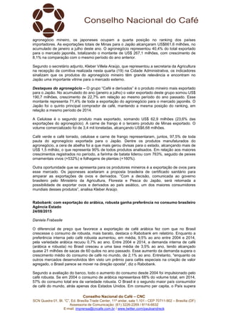 Conselho Nacional do Café – CNC
SCN Quadra 01, Bl. “C”, Ed. Brasília Trade Center, 11º andar, sala 1.101 - CEP 70711-902 – Brasília (DF)
Assessoria de Comunicação: (61) 3226-2269 / 8114-6632
E-mail: imprensa@cncafe.com.br / www.twitter.com/pauloandreck
agronegócio mineiro, os japoneses ocupam a quarta posição no ranking dos países
importadores. As exportações totais de Minas para o Japão alcançaram US$661,6 milhões, no
acumulado de janeiro a julho deste ano. O agronegócio representou 40,4% do total exportado
para o mercado japonês, totalizando o montante de US$ 267,1 milhões, com crescimento de
8,1% na comparação com o mesmo período do ano anterior.
Segundo o secretário adjunto, Kleber Villela Araújo, que representou a secretaria da Agricultura
na recepção da comitiva realizada nesta quarta (19) na Cidade Administrativa, os indicadores
sinalizam que os produtos do agronegócio mineiro têm grande relevância e encontram no
Japão uma importante vitrine para o mercado externo.
Destaques do agronegócio – O grupo “Café e derivados” é o produto mineiro mais exportado
para o Japão. No acumulado do ano (janeiro a julho) o valor exportado deste grupo somou US$
190,7 milhões, crescimento de 22,7% em relação ao mesmo período do ano passado. Esse
montante representa 71,4% de toda a exportação do agronegócio para o mercado japonês. O
Japão foi o quinto principal comprador de café, mantendo a mesma posição do ranking, em
relação a mesmo período de 2014.
A Celulose é o segundo produto mais exportado, somando US$ 62,9 milhões (23,6% das
exportações do agronegócio). A carne de frango é o terceiro produto de Minas exportado. O
volume comercializado foi de 3,4 mil toneladas, alcançando US$6,68 milhões.
Café verde e café torrado, celulose e carne de frango representaram, juntos, 97,5% de toda
pauta do agronegócio exportada para o Japão. Dentre os produtos manufaturados do
agronegócio, a cera de abelha foi a que mais gerou divisas para o estado, alcançando mais de
US$ 1,5 milhão, o que representa 90% de todos produtos analisados. Em relação aos maiores
crescimentos registrados no período, a farinha de batata liderou com 763%, seguido de peixes
ornamentais vivos (+532%) e folhagens de plantas (+160%).
Outra oportunidade que se apresenta para os produtores mineiros é a exportação de ovos para
esse mercado. Os japoneses aceitaram a proposta brasileira de certificado sanitário para
amparar as exportações de ovos e derivados. “Com a decisão, comunicada ao governo
brasileiro pelo Ministério da Agricultura, Floresta e Pesca do Japão, será retomada a
possibilidade de exportar ovos e derivados ao país asiático, um dos maiores consumidores
mundiais desses produtos”, analisa Kleber Araújo.
Rabobank: com exportação do arábica, robusta ganha preferência no consumo brasileiro
Agência Estado
24/08/2015
Daniela Frabasile
O diferencial de preço que favorece a exportação de café arábica fez com que no Brasil
crescesse o consumo de robusta, mais barato, destaca o Rabobank em relatório. Enquanto a
preferência interna pelo café robusta aumentou, em média, 9,5% ao ano entre 2004 e 2014,
pela variedade arábica recuou 0,7% ao ano. Entre 2004 e 2014, a demanda interna de café
(arábica e robusta) no Brasil cresceu a uma taxa média de 3,5% ao ano, tendo alcançado
quase 21 milhões de sacas de 60 quilos no ano passado. Esse aumento da demanda supera o
crescimento médio do consumo de café no mundo, de 2,1% ao ano. Entretanto, "enquanto os
outros mercados desenvolvidos têm visto um prêmio para cafés especiais na criação de valor
agregado, o Brasil parece se mover na direção oposta", diz o Rabobank.
Segundo a avaliação do banco, todo o aumento do consumo desde 2004 foi impulsionado pelo
café robusta. Se em 2004 o consumo de arábica representava 68% do volume total, em 2014,
57% do consumo total era da variedade robusta. O Brasil é o segundo maior país consumidor
de café do mundo, atrás apenas dos Estados Unidos. Em consumo per capita, o País supera
 