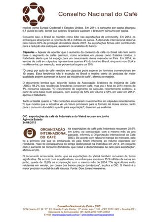 Conselho Nacional do Café – CNC
SCN Quadra 01, Bl. “C”, Ed. Brasília Trade Center, 11º andar, sala 1.101 - CEP 70711-902 – Brasília (DF)
Assessoria de Comunicação: (61) 3226-2269 / 8114-6632
E-mail: imprensa@cncafe.com.br / www.twitter.com/pauloandreck
regiões como Europa Ocidental e Estados Unidos. Em 2014, o consumo per capita alcançou
6,1 quilos de café, sendo que apenas 10 países superam o Brasil em consumo per capita.
Enquanto isso, o Brasil se mantém como líder nas exportações da commodity. Em 2014, os
embarques alcançaram o recorde de 36,4 milhões de sacas. A demanda internacional absorve
pelo menos 60% da produção doméstica desde 2007. As exportações firmes vêm contribuindo
para a redução dos estoques, avaliaram os analistas do banco.
Cápsulas – Apesar de apontar que o aumento do consumo de café no Brasil não tem como
base o segmento de cafés premium, como acontece em países como Estados Unidos, o
Rabobank alerta que há espaço para um crescimento desse mercado no País. Em 2014, as
vendas de café em cápsulas representava apenas 4% do total no Brasil, enquanto nos EUA e
na Alemanha, por exemplo, esse porcentual supera os 30%.
"O preço por quilo de café vendido em cápsulas pode superar os formatos convencionais em
10 vezes. Essa tendência não é exceção no Brasil e mostra como os produtos de maior
qualidade podem aumentar os lucros da indústria de café", afirmou o relatório.
O documento lembra que, segundo dados da Associação Brasileira da Indústria de Café
(ABIC), 98,2% das residências brasileiras consomem café, mas até o final de 2014 menos de
1% consumia cápsulas. "O crescimento do segmento de cápsulas recentemente acelerou, a
partir de uma base muito pequena, com avanço de 52% em volume e 55% em valor em 2014",
aponta o Rabobank.
Tanto a Nestlé quanto a Três Corações anunciaram investimentos em cápsulas recentemente,
"o que mostra que a indústria vê um futuro promissor para o formato de doses únicas, tanto
para o consumo doméstico quanto para exportação", disseram os analistas.
OIC: exportações de café da Indonésia e do Vietnã recuam em junho
Agência Estado
24/08/2015
As exportações de café pela Indonésia recuaram 25,6%
em junho, na comparação com o mesmo mês do ano
passado, informou a Organização Internacional do Café
(OIC). De acordo com relatório mensal de mercado, esta
foi a primeira vez que os embarques do país foram inferiores ao volume exportado por
Honduras. "Isso foi consequência do tempo desfavorável na Indonésia em 2014, em conjunto
com o aumento do consumo doméstico, que reduz a disponibilidade de café para exportação",
afirmou a OIC.
O documento acrescenta, ainda, que as exportações do Vietnã também recuaram de forma
significativa. De acordo com as estimativas, os embarques somaram 15,3 milhões de sacas em
junho, queda de 16,8% na comparação com o mesmo mês de 2014. "Os agricultores estão
relutantes em vender, por causa dos baixos preços domésticos", explica a OIC. O Vietnã é o
maior produtor mundial de café robusta. Fonte: Dow Jones Newswires.
 